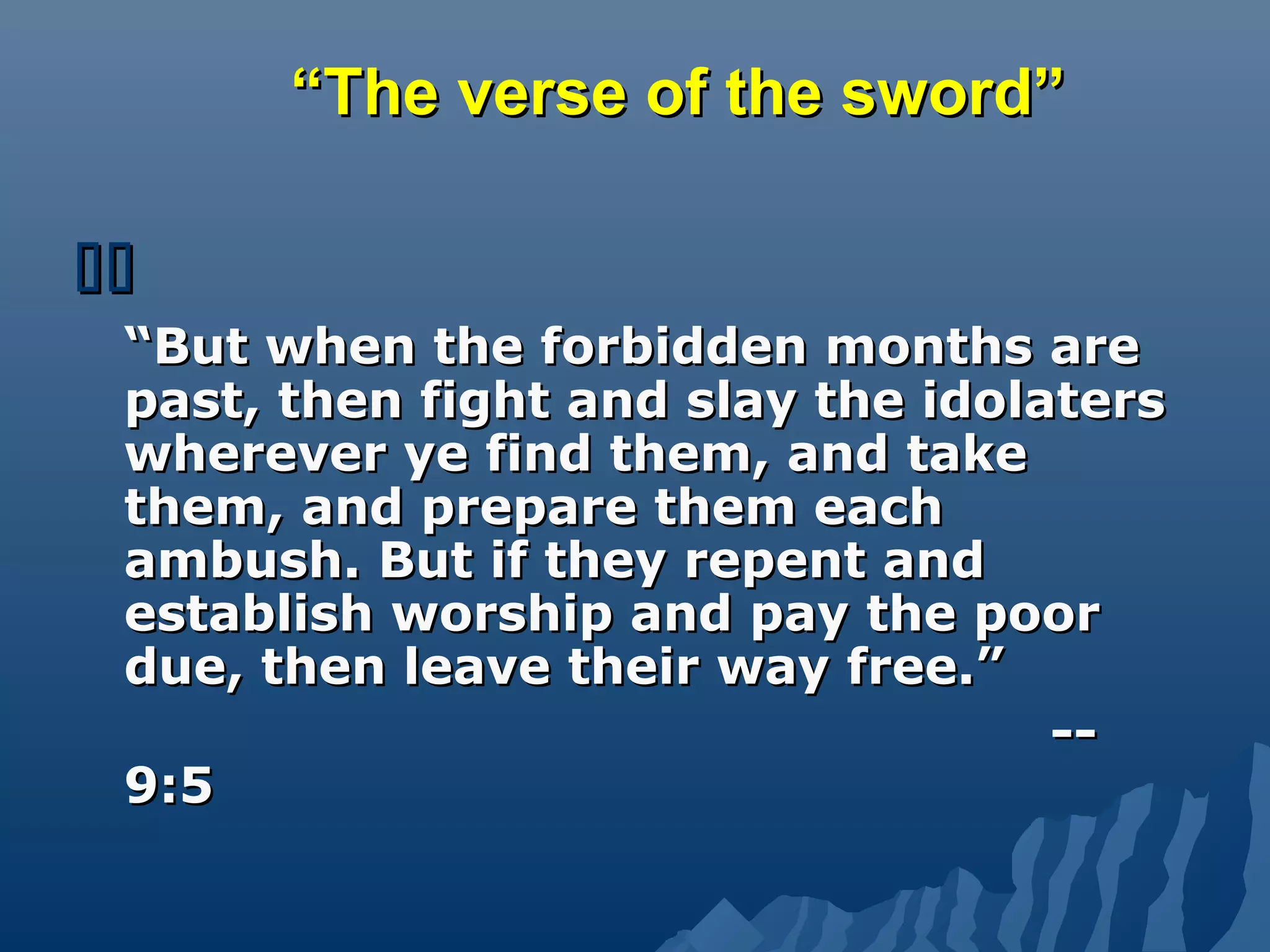 ““The verse of the sword”The verse of the sword”

““But when the forbidden months areBut when the forbidden months are
past, then fight and slay the idolaterspast, then fight and slay the idolaters
wherever ye find them, and takewherever ye find them, and take
them, and prepare them eachthem, and prepare them each
ambush. But if they repent andambush. But if they repent and
establish worship and pay the poorestablish worship and pay the poor
due, then leave their way free.”due, then leave their way free.”
----
9:59:5
 