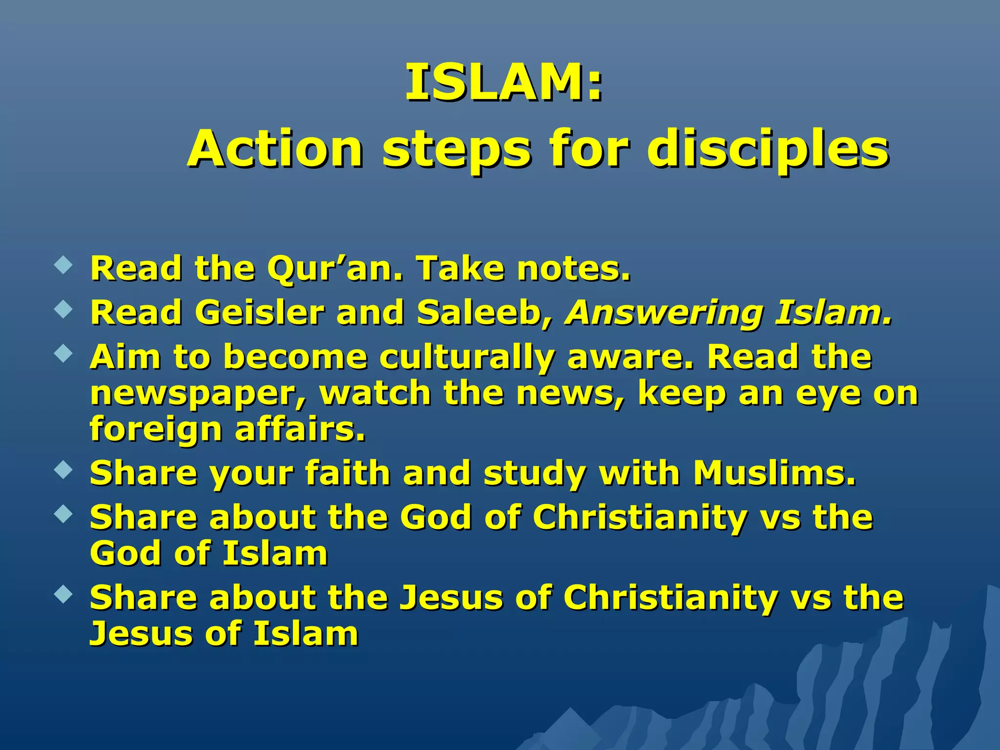 ISLAM:ISLAM:
Action steps for disciplesAction steps for disciples
 Read the Qur’an. Take notes.Read the Qur’an. Take notes.
 Read Geisler and Saleeb,Read Geisler and Saleeb, Answering Islam.Answering Islam.
 Aim to become culturally aware. Read theAim to become culturally aware. Read the
newspaper, watch the news, keep an eye onnewspaper, watch the news, keep an eye on
foreign affairs.foreign affairs.
 Share your faith and study with Muslims.Share your faith and study with Muslims.
 Share about the God of Christianity vs theShare about the God of Christianity vs the
God of IslamGod of Islam
 Share about the Jesus of Christianity vs theShare about the Jesus of Christianity vs the
Jesus of IslamJesus of Islam
 