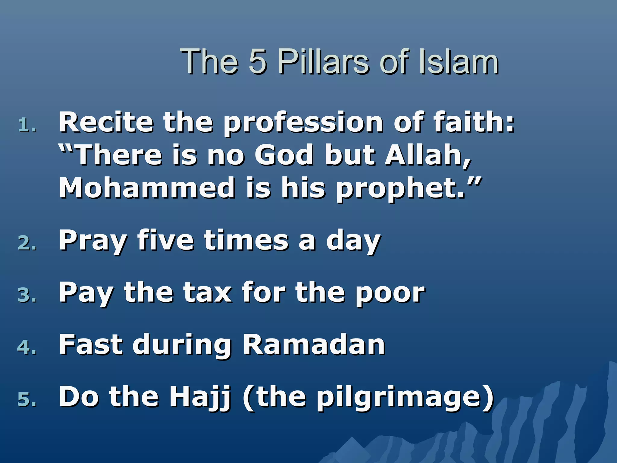 The 5 Pillars of IslamThe 5 Pillars of Islam
1.1. Recite the profession of faith:Recite the profession of faith:
“There is no God but Allah,“There is no God but Allah,
Mohammed is his prophet.”Mohammed is his prophet.”
2.2. Pray five times a dayPray five times a day
3.3. Pay the tax for the poorPay the tax for the poor
4.4. Fast during RamadanFast during Ramadan
5.5. Do the Hajj (the pilgrimage)Do the Hajj (the pilgrimage)
 