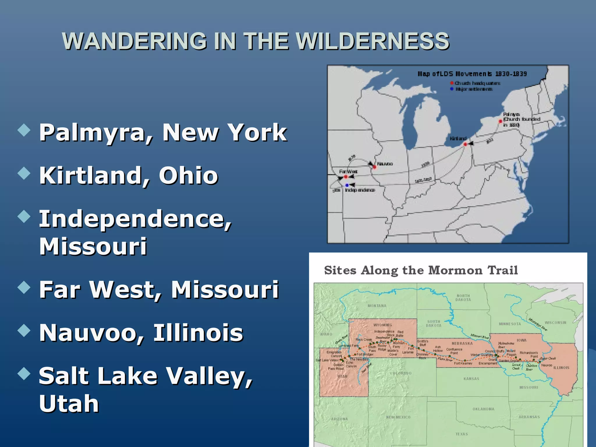 WANDERING IN THE WILDERNESSWANDERING IN THE WILDERNESS
 Palmyra, New YorkPalmyra, New York
 Kirtland, OhioKirtland, Ohio
 Independence,Independence,
MissouriMissouri
 Far West, MissouriFar West, Missouri
 Nauvoo, IllinoisNauvoo, Illinois
 Salt Lake Valley,Salt Lake Valley,
UtahUtah
 