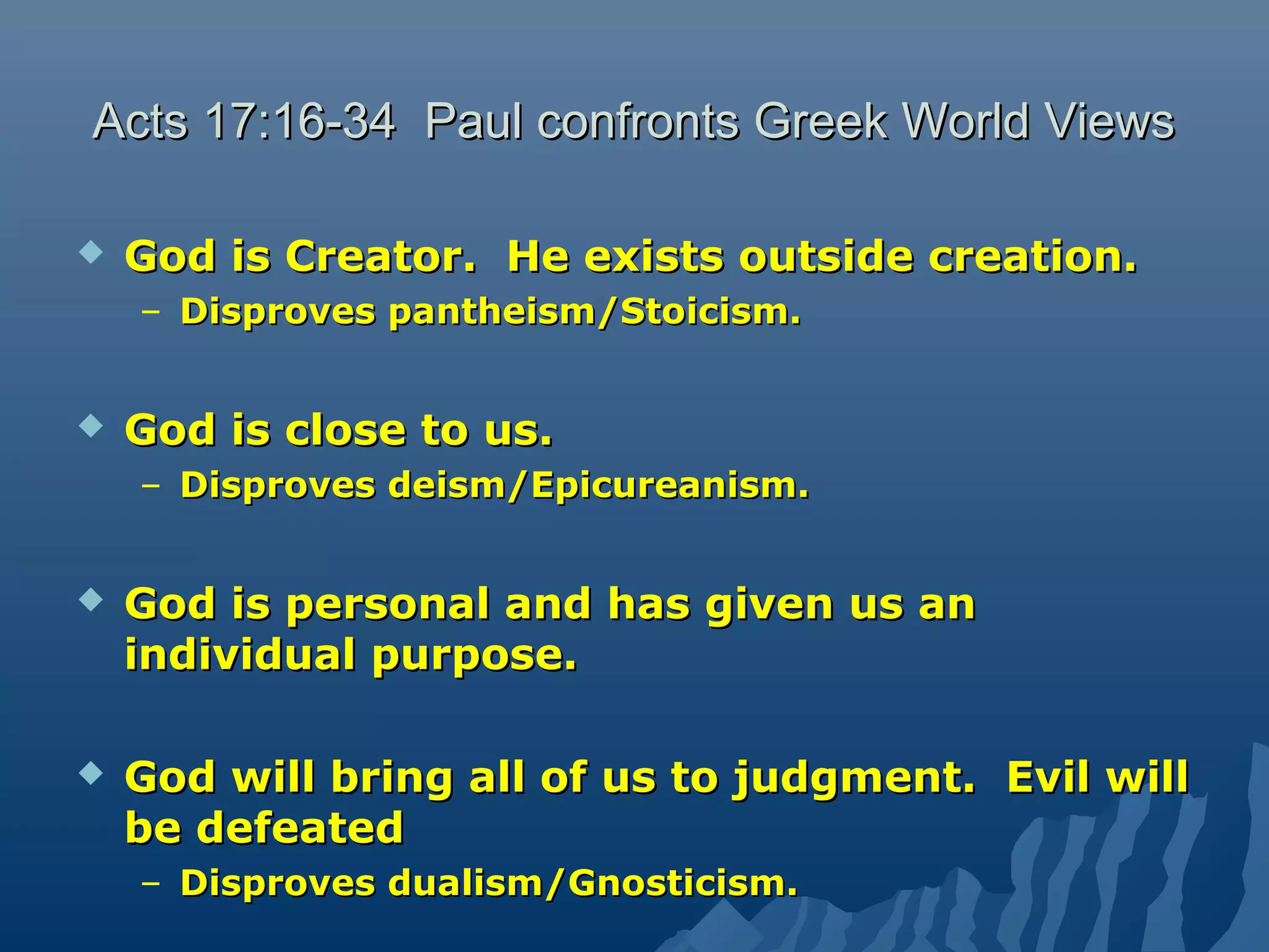 Acts 17:16-34 Paul confronts Greek World ViewsActs 17:16-34 Paul confronts Greek World Views
 God is Creator. He exists outside creation.God is Creator. He exists outside creation.
– Disproves pantheism/Stoicism.Disproves pantheism/Stoicism.
 God is close to us.God is close to us.
– Disproves deism/Epicureanism.Disproves deism/Epicureanism.
 God is personal and has given us anGod is personal and has given us an
individual purpose.individual purpose.
 God will bring all of us to judgment. Evil willGod will bring all of us to judgment. Evil will
be defeatedbe defeated
– Disproves dualism/Gnosticism.Disproves dualism/Gnosticism.
 