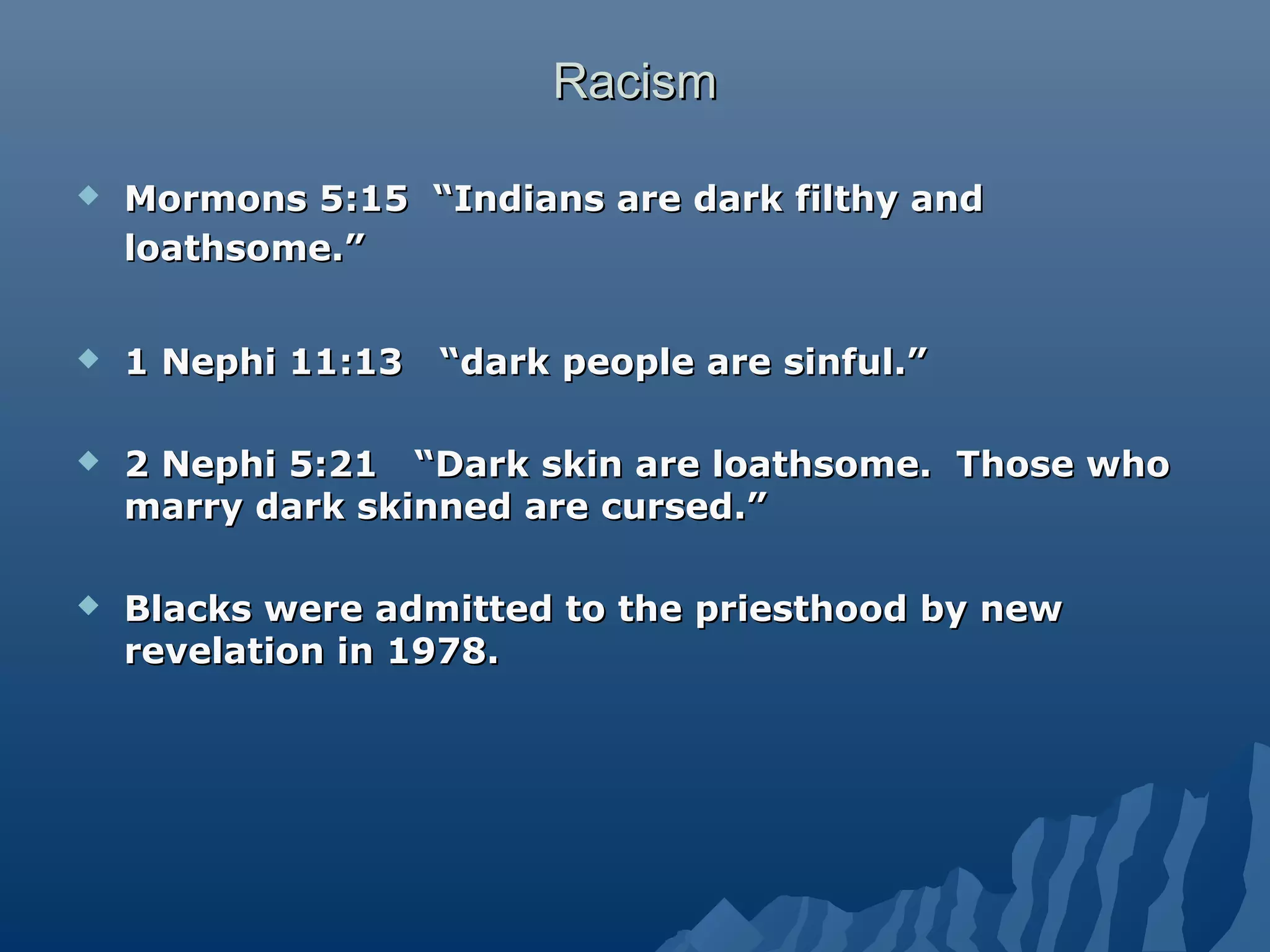 RacismRacism
 Mormons 5:15 “Indians are dark filthy andMormons 5:15 “Indians are dark filthy and
loathsome.”loathsome.”
 1 Nephi 11:13 “dark people are sinful.”1 Nephi 11:13 “dark people are sinful.”
 2 Nephi 5:21 “Dark skin are loathsome. Those who2 Nephi 5:21 “Dark skin are loathsome. Those who
marry dark skinned are cursed.”marry dark skinned are cursed.”
 Blacks were admitted to the priesthood by newBlacks were admitted to the priesthood by new
revelation in 1978.revelation in 1978.
 
