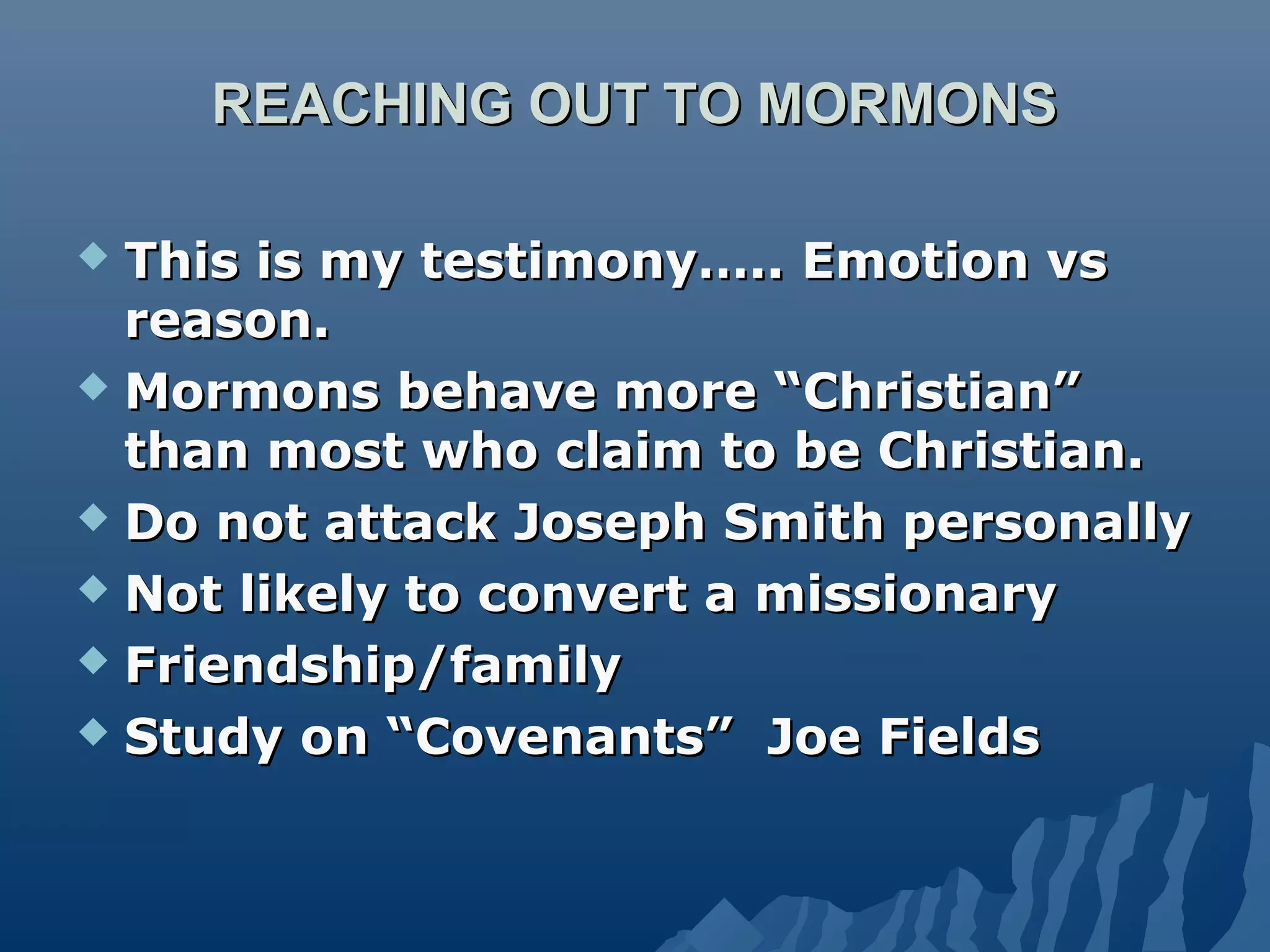 REACHING OUT TO MORMONSREACHING OUT TO MORMONS
 This is my testimony….. Emotion vsThis is my testimony….. Emotion vs
reason.reason.
 Mormons behave more “Christian”Mormons behave more “Christian”
than most who claim to be Christian.than most who claim to be Christian.
 Do not attack Joseph Smith personallyDo not attack Joseph Smith personally
 Not likely to convert a missionaryNot likely to convert a missionary
 Friendship/familyFriendship/family
 Study on “Covenants” Joe FieldsStudy on “Covenants” Joe Fields
 