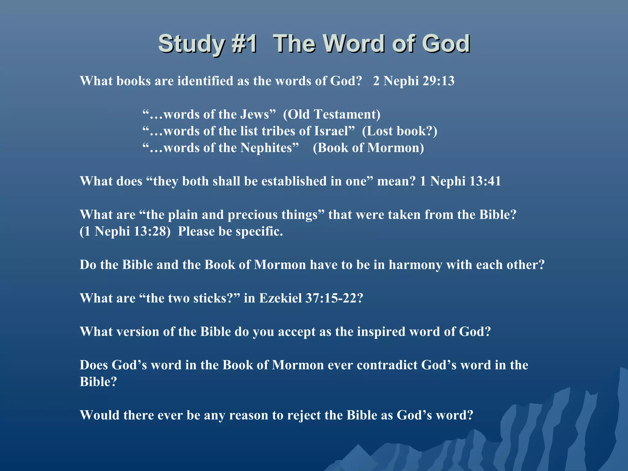 Study #1 The Word of GodStudy #1 The Word of God
What books are identified as the words of God? 2 Nephi 29:13
“…words of the Jews” (Old Testament)
“…words of the list tribes of Israel” (Lost book?)
“…words of the Nephites” (Book of Mormon)
What does “they both shall be established in one” mean? 1 Nephi 13:41
What are “the plain and precious things” that were taken from the Bible?
(1 Nephi 13:28) Please be specific.
Do the Bible and the Book of Mormon have to be in harmony with each other?
What are “the two sticks?” in Ezekiel 37:15-22?
What version of the Bible do you accept as the inspired word of God?
Does God’s word in the Book of Mormon ever contradict God’s word in the
Bible?
Would there ever be any reason to reject the Bible as God’s word?
 