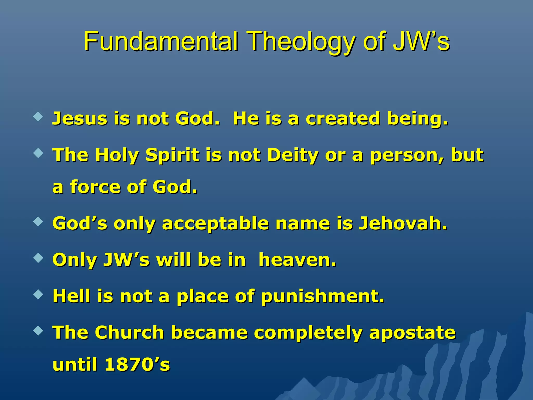 FundamentalFundamental Theology of JW’sTheology of JW’s
 Jesus is not God. He is a created being.Jesus is not God. He is a created being.
 The Holy Spirit is not Deity or a person, butThe Holy Spirit is not Deity or a person, but
a force of God.a force of God.
 God’s only acceptable name is Jehovah.God’s only acceptable name is Jehovah.
 Only JW’s will be in heaven.Only JW’s will be in heaven.
 Hell is not a place of punishment.Hell is not a place of punishment.
 The Church became completely apostateThe Church became completely apostate
until 1870’suntil 1870’s
 