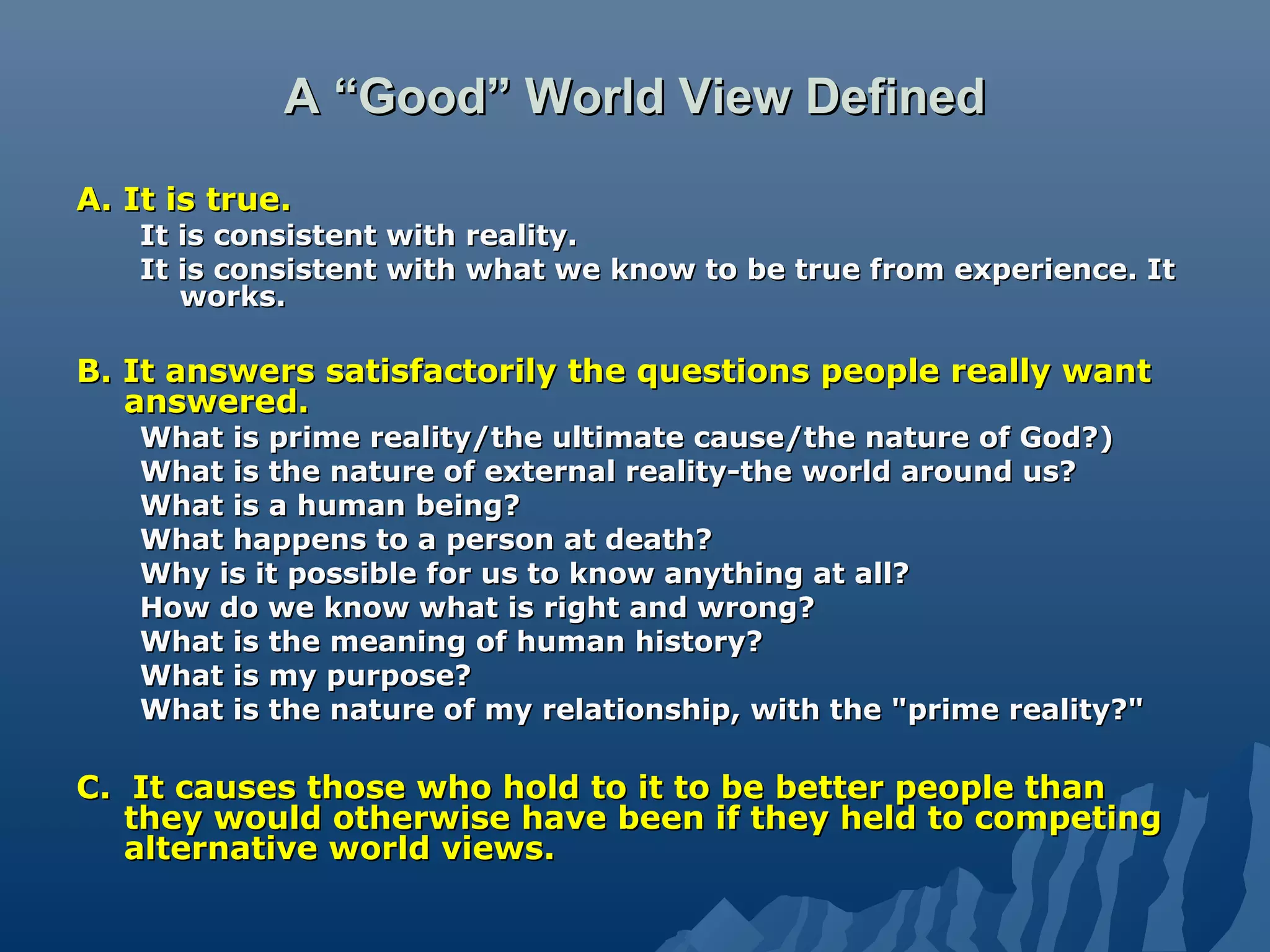 A “Good” World View DefinedA “Good” World View Defined
A. It is true.A. It is true.
It is consistent with reality.It is consistent with reality.
It is consistent with what we know to be true from experience. ItIt is consistent with what we know to be true from experience. It
works.works.
B. It answers satisfactorily the questions people really wantB. It answers satisfactorily the questions people really want
answered.answered.
What is prime reality/the ultimate cause/the nature of God?)What is prime reality/the ultimate cause/the nature of God?)
What is the nature of external reality-the world around us?What is the nature of external reality-the world around us?
What is a human being?What is a human being?
What happens to a person at death?What happens to a person at death?
Why is it possible for us to know anything at all?Why is it possible for us to know anything at all?
How do we know what is right and wrong?How do we know what is right and wrong?
What is the meaning of human history?What is the meaning of human history?
What is my purpose?What is my purpose?
What is the nature of my relationship, with the "prime reality?"What is the nature of my relationship, with the "prime reality?"
C. It causes those who hold to it to be better people thanC. It causes those who hold to it to be better people than
they would otherwise have been if they held to competingthey would otherwise have been if they held to competing
alternative world views.alternative world views.
 