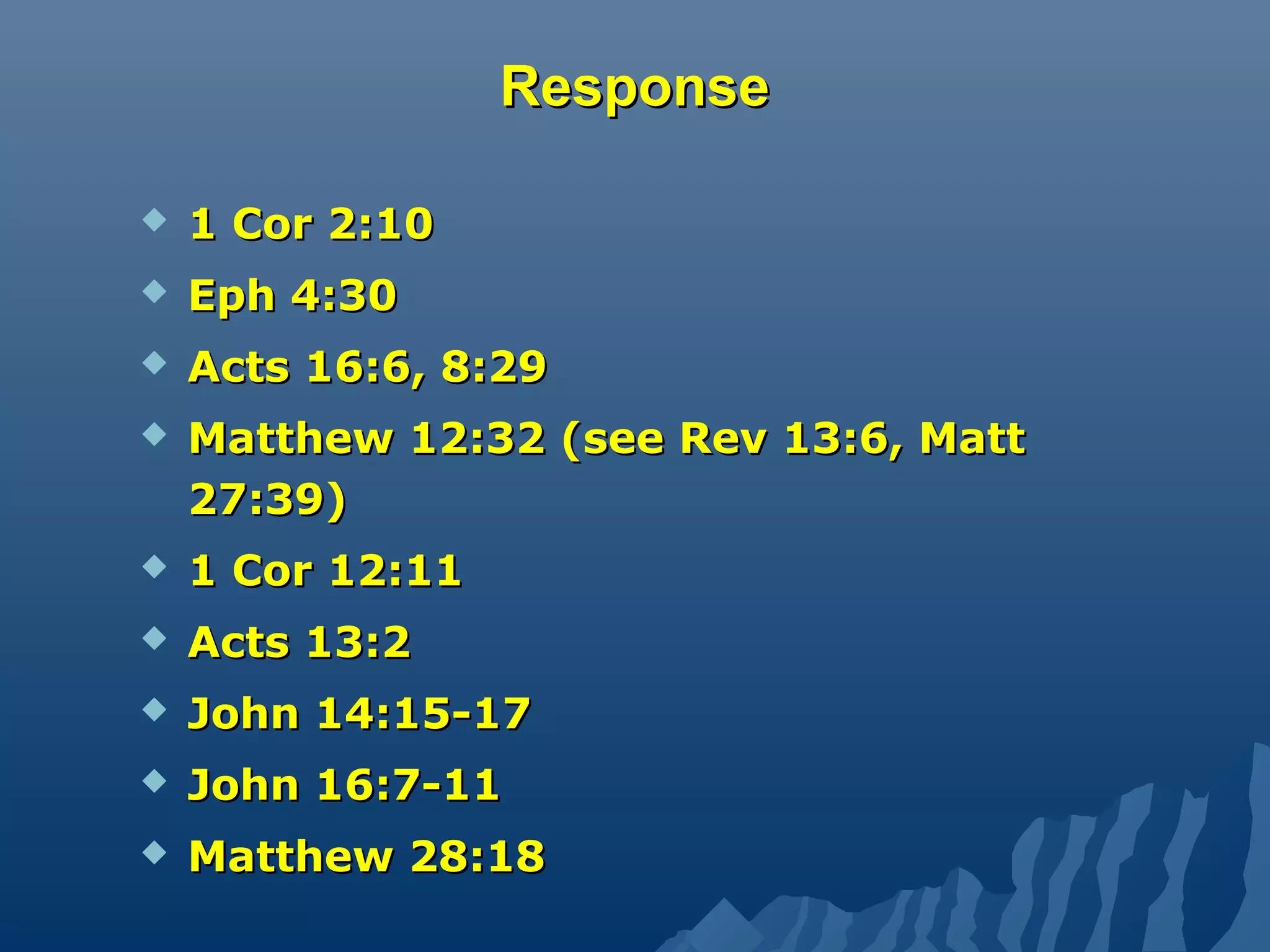 ResponseResponse
 1 Cor 2:101 Cor 2:10
 Eph 4:30Eph 4:30
 Acts 16:6, 8:29Acts 16:6, 8:29
 Matthew 12:32 (see Rev 13:6, MattMatthew 12:32 (see Rev 13:6, Matt
27:39)27:39)
 1 Cor 12:111 Cor 12:11
 Acts 13:2Acts 13:2
 John 14:15-17John 14:15-17
 John 16:7-11John 16:7-11
 Matthew 28:18Matthew 28:18
 