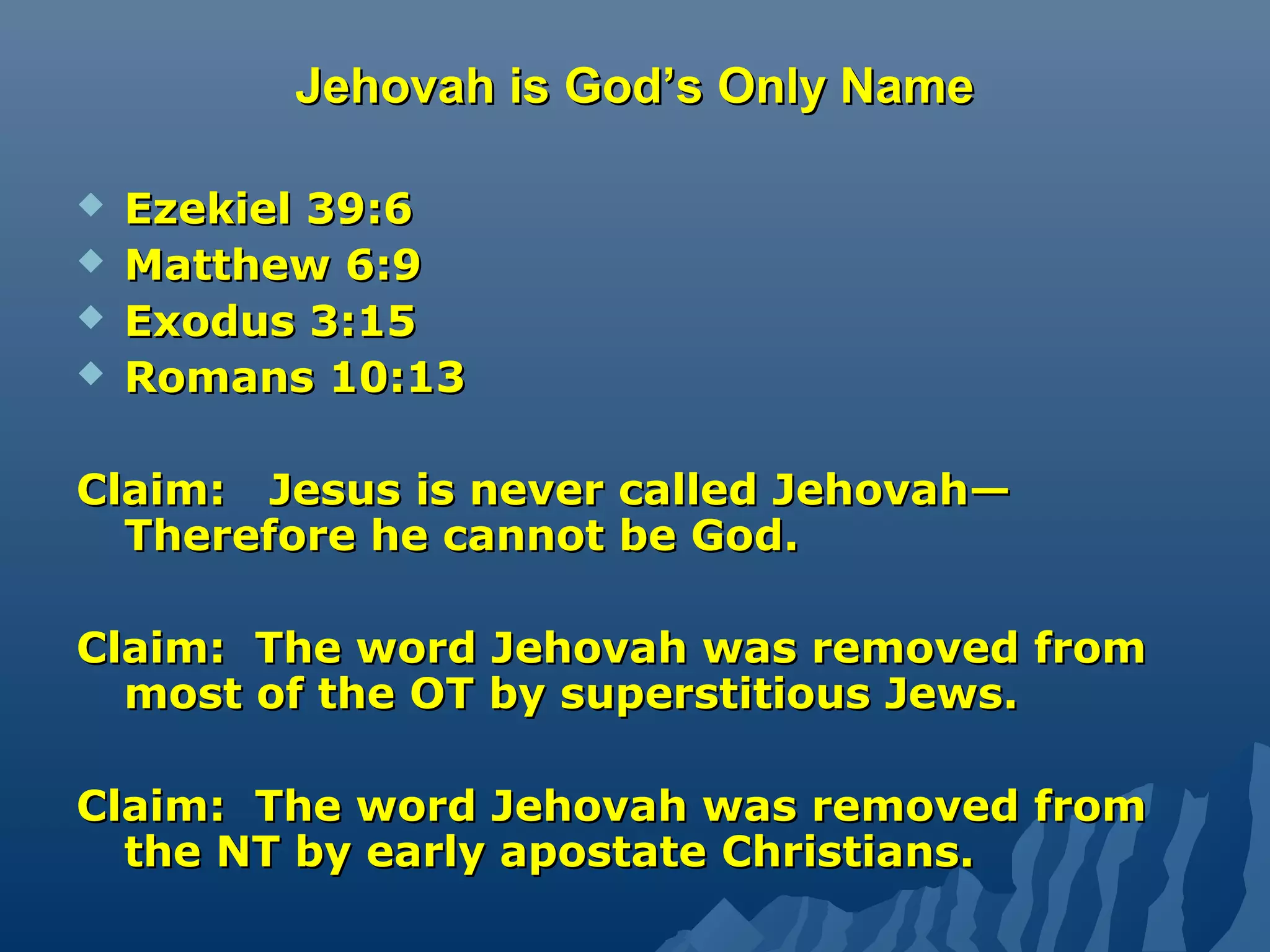 Jehovah is God’s Only NameJehovah is God’s Only Name
 Ezekiel 39:6Ezekiel 39:6
 Matthew 6:9Matthew 6:9
 Exodus 3:15Exodus 3:15
 Romans 10:13Romans 10:13
Claim: Jesus is never called Jehovah—Claim: Jesus is never called Jehovah—
Therefore he cannot be God.Therefore he cannot be God.
Claim: The word Jehovah was removed fromClaim: The word Jehovah was removed from
most of the OT by superstitious Jews.most of the OT by superstitious Jews.
Claim: The word Jehovah was removed fromClaim: The word Jehovah was removed from
the NT by early apostate Christians.the NT by early apostate Christians.
 