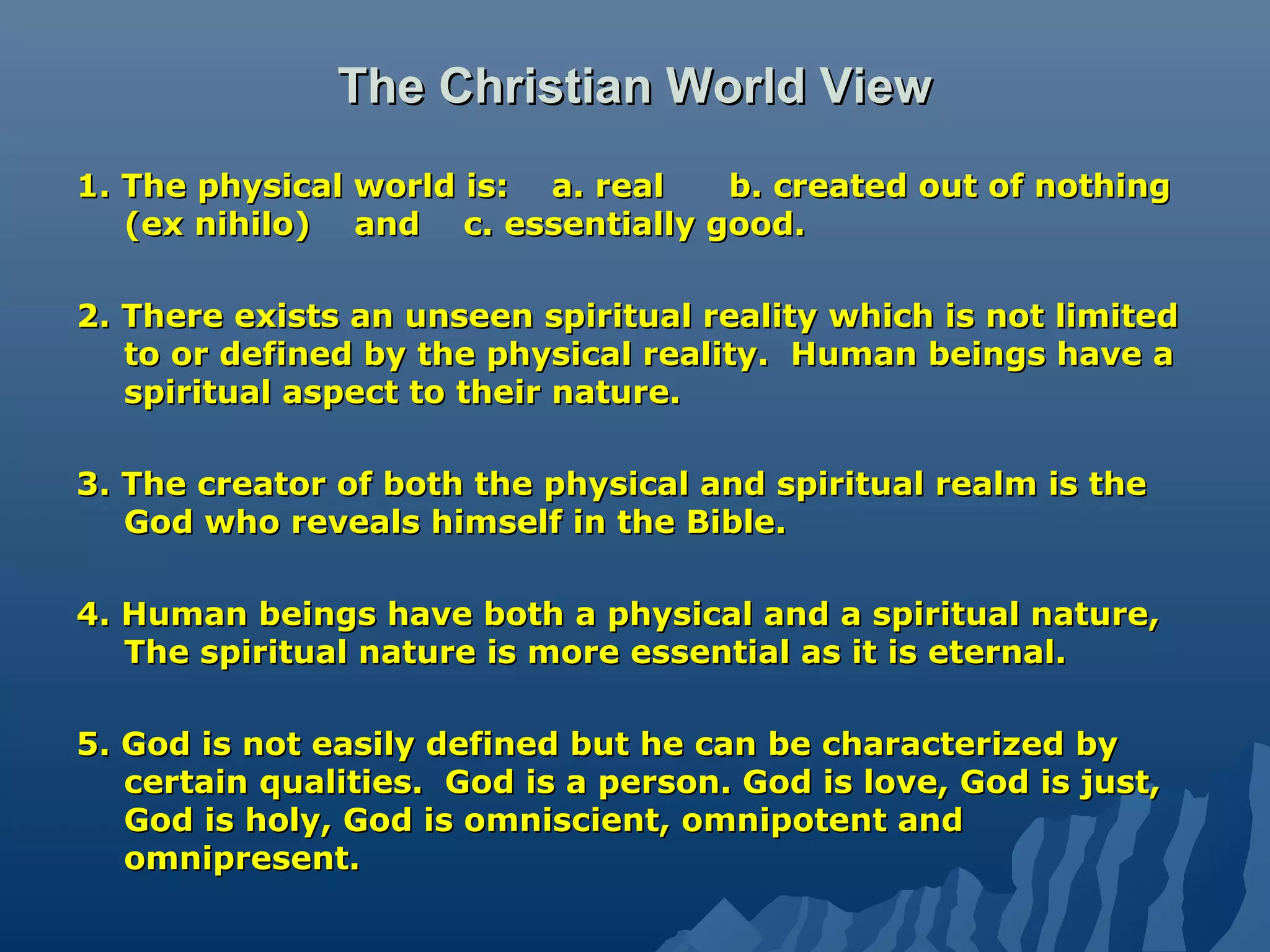 The Christian World ViewThe Christian World View
1. The physical world is: a. real b. created out of nothing1. The physical world is: a. real b. created out of nothing
(ex nihilo) and c. essentially good.(ex nihilo) and c. essentially good.
2. There exists an unseen spiritual reality which is not limited2. There exists an unseen spiritual reality which is not limited
to or defined by the physical reality. Human beings have ato or defined by the physical reality. Human beings have a
spiritual aspect to their nature.spiritual aspect to their nature.
3. The creator of both the physical and spiritual realm is the3. The creator of both the physical and spiritual realm is the
God who reveals himself in the Bible.God who reveals himself in the Bible.
4. Human beings have both a physical and a spiritual nature,4. Human beings have both a physical and a spiritual nature,
The spiritual nature is more essential as it is eternal.The spiritual nature is more essential as it is eternal.
5. God is not easily defined but he can be characterized by5. God is not easily defined but he can be characterized by
certain qualities. God is a person. God is love, God is just,certain qualities. God is a person. God is love, God is just,
God is holy, God is omniscient, omnipotent andGod is holy, God is omniscient, omnipotent and
omnipresent.omnipresent.
 