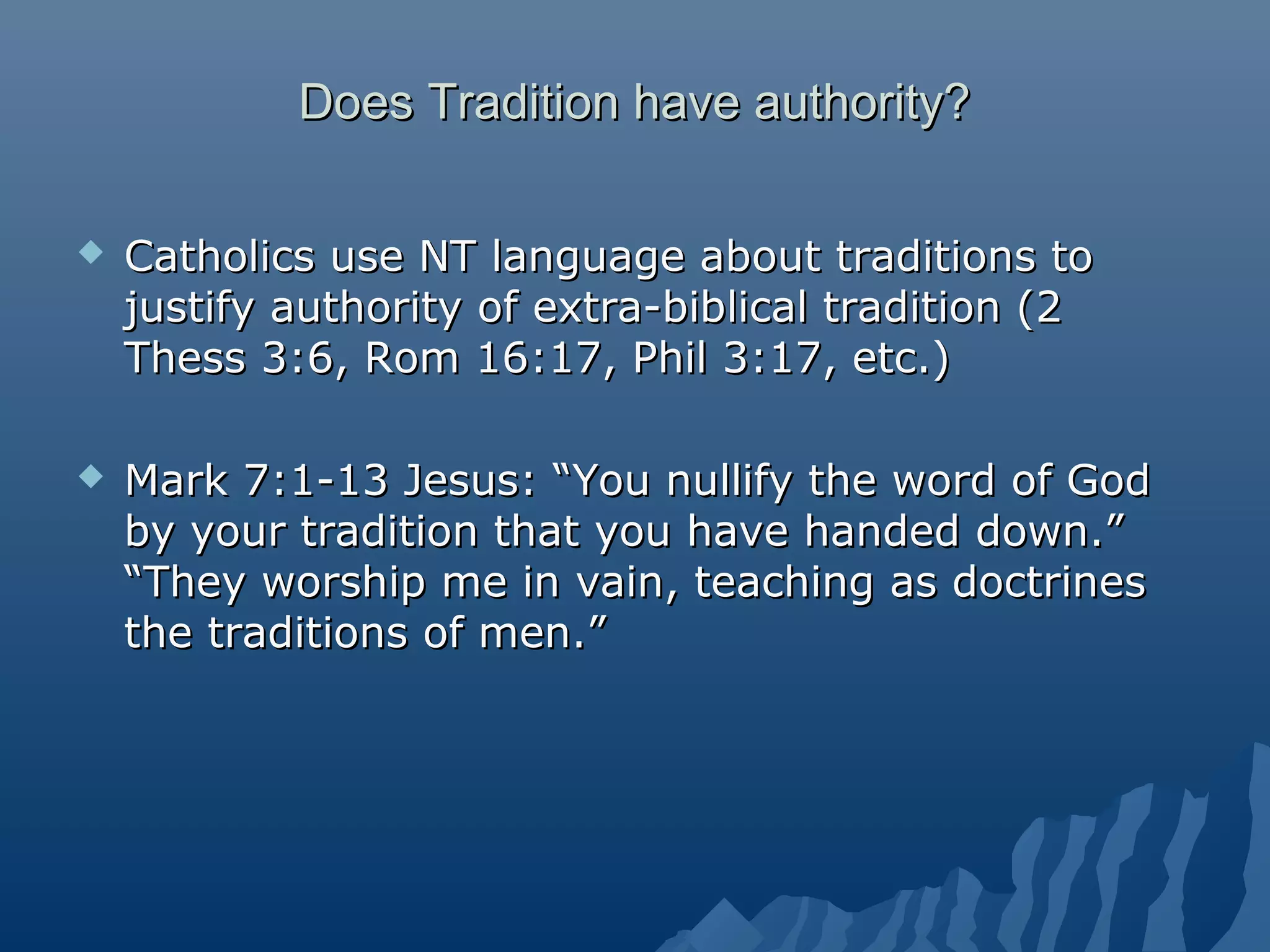 Does Tradition have authority?Does Tradition have authority?
 Catholics use NT language about traditions toCatholics use NT language about traditions to
justify authority of extra-biblical tradition (2justify authority of extra-biblical tradition (2
Thess 3:6, Rom 16:17, Phil 3:17, etc.)Thess 3:6, Rom 16:17, Phil 3:17, etc.)
 Mark 7:1-13 Jesus: “You nullify the word of GodMark 7:1-13 Jesus: “You nullify the word of God
by your tradition that you have handed down.”by your tradition that you have handed down.”
“They worship me in vain, teaching as doctrines“They worship me in vain, teaching as doctrines
the traditions of men.”the traditions of men.”
 