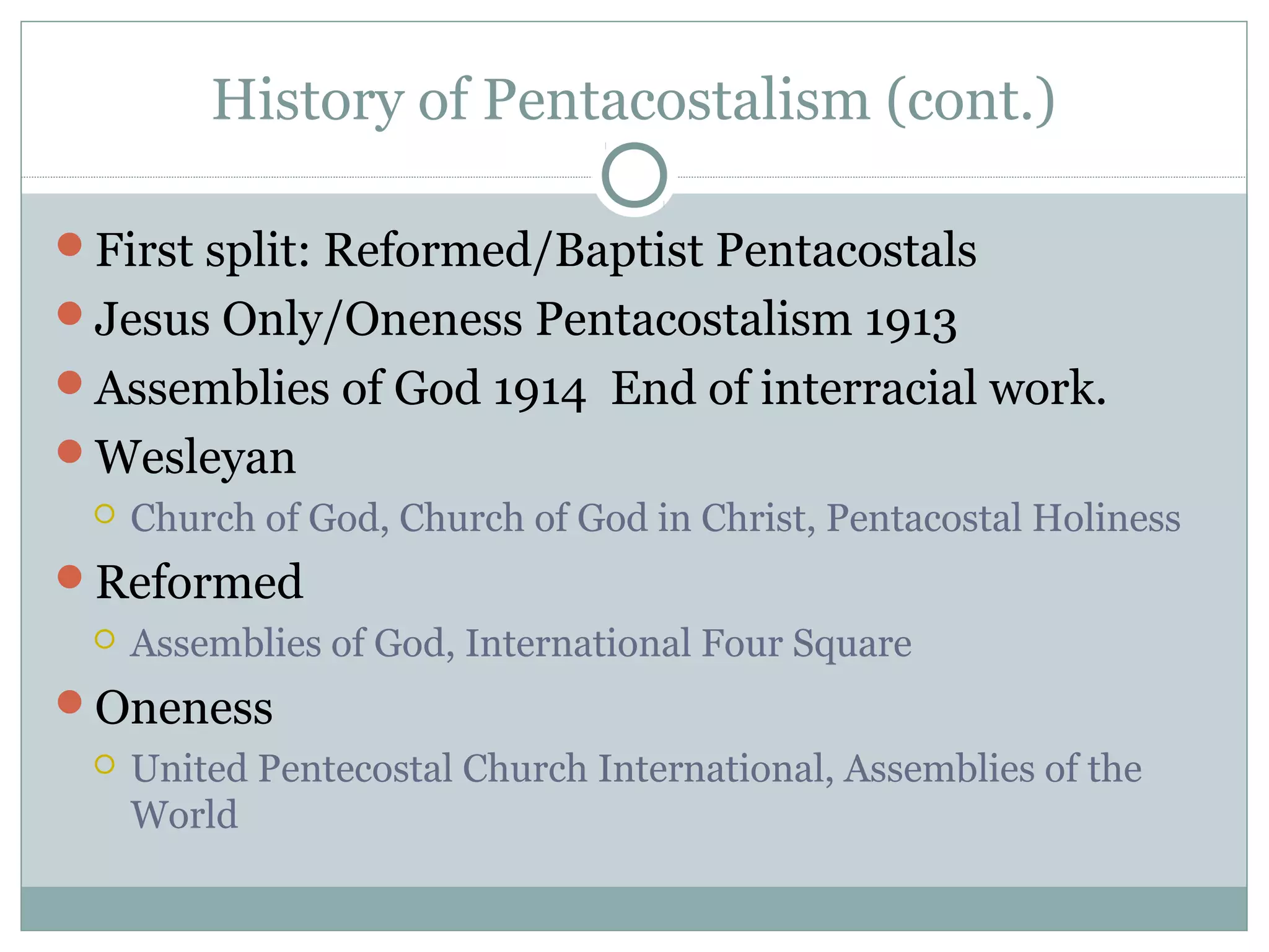 History of Pentacostalism (cont.)
First split: Reformed/Baptist Pentacostals
Jesus Only/Oneness Pentacostalism 1913
Assemblies of God 1914 End of interracial work.
Wesleyan
 Church of God, Church of God in Christ, Pentacostal Holiness
Reformed
 Assemblies of God, International Four Square
Oneness
 United Pentecostal Church International, Assemblies of the
World
 