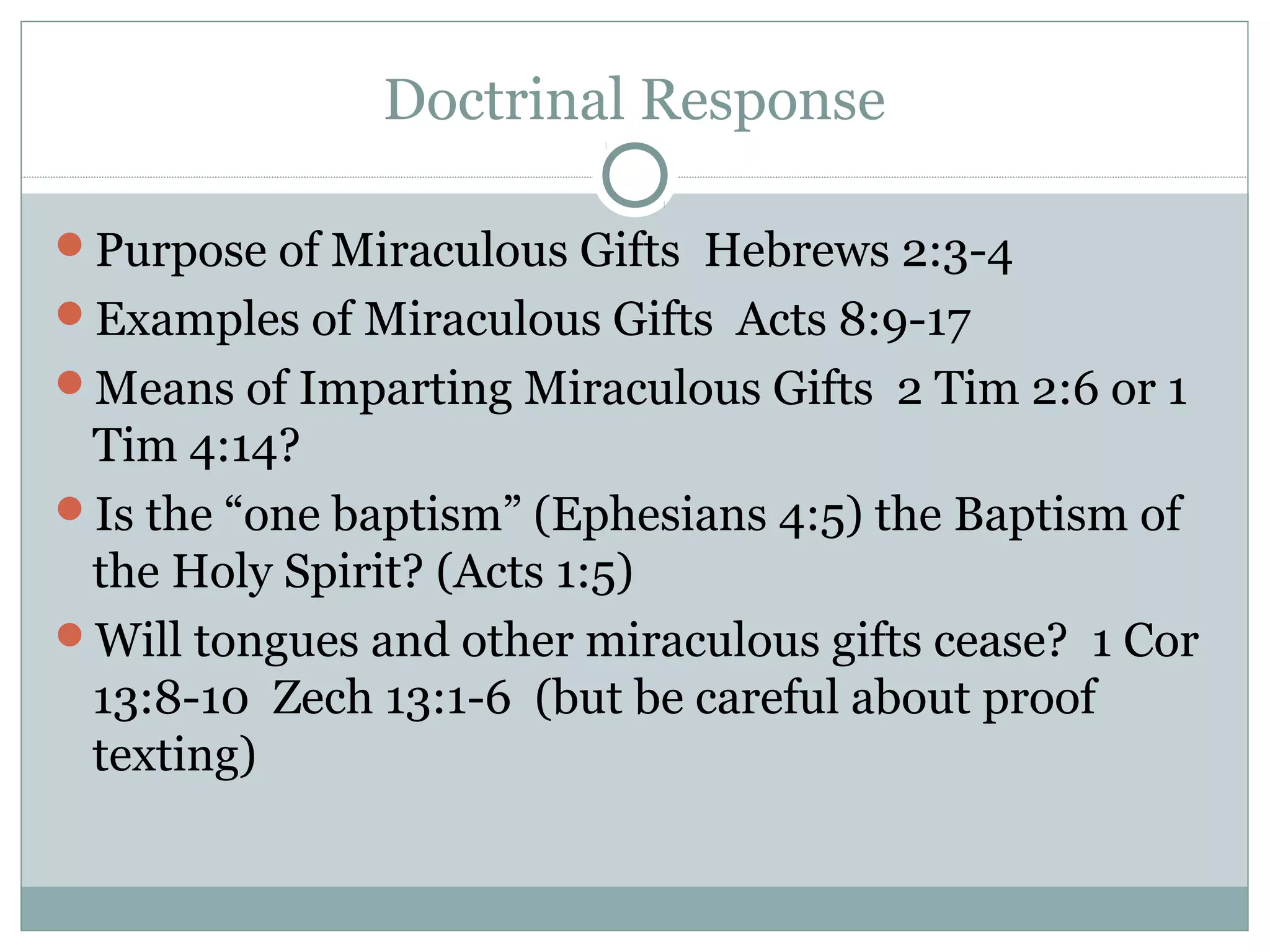 Doctrinal Response
Purpose of Miraculous Gifts Hebrews 2:3-4
Examples of Miraculous Gifts Acts 8:9-17
Means of Imparting Miraculous Gifts 2 Tim 2:6 or 1
Tim 4:14?
Is the “one baptism” (Ephesians 4:5) the Baptism of
the Holy Spirit? (Acts 1:5)
Will tongues and other miraculous gifts cease? 1 Cor
13:8-10 Zech 13:1-6 (but be careful about proof
texting)
 