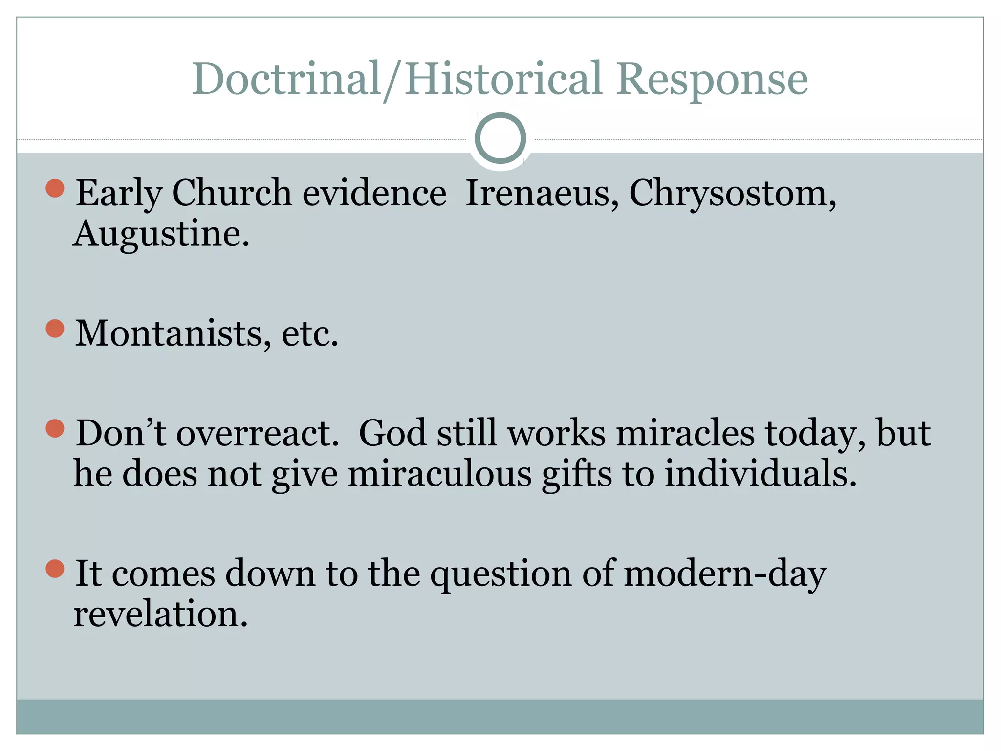 Doctrinal/Historical Response
Early Church evidence Irenaeus, Chrysostom,
Augustine.
Montanists, etc.
Don’t overreact. God still works miracles today, but
he does not give miraculous gifts to individuals.
It comes down to the question of modern-day
revelation.
 