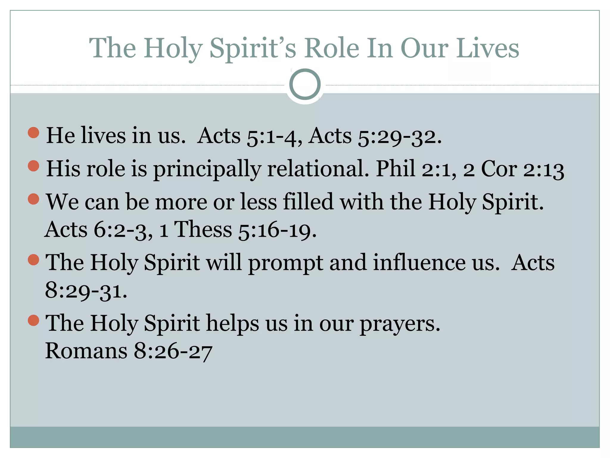The Holy Spirit’s Role In Our Lives
He lives in us. Acts 5:1-4, Acts 5:29-32.
His role is principally relational. Phil 2:1, 2 Cor 2:13
We can be more or less filled with the Holy Spirit.
Acts 6:2-3, 1 Thess 5:16-19.
The Holy Spirit will prompt and influence us. Acts
8:29-31.
The Holy Spirit helps us in our prayers.
Romans 8:26-27
 