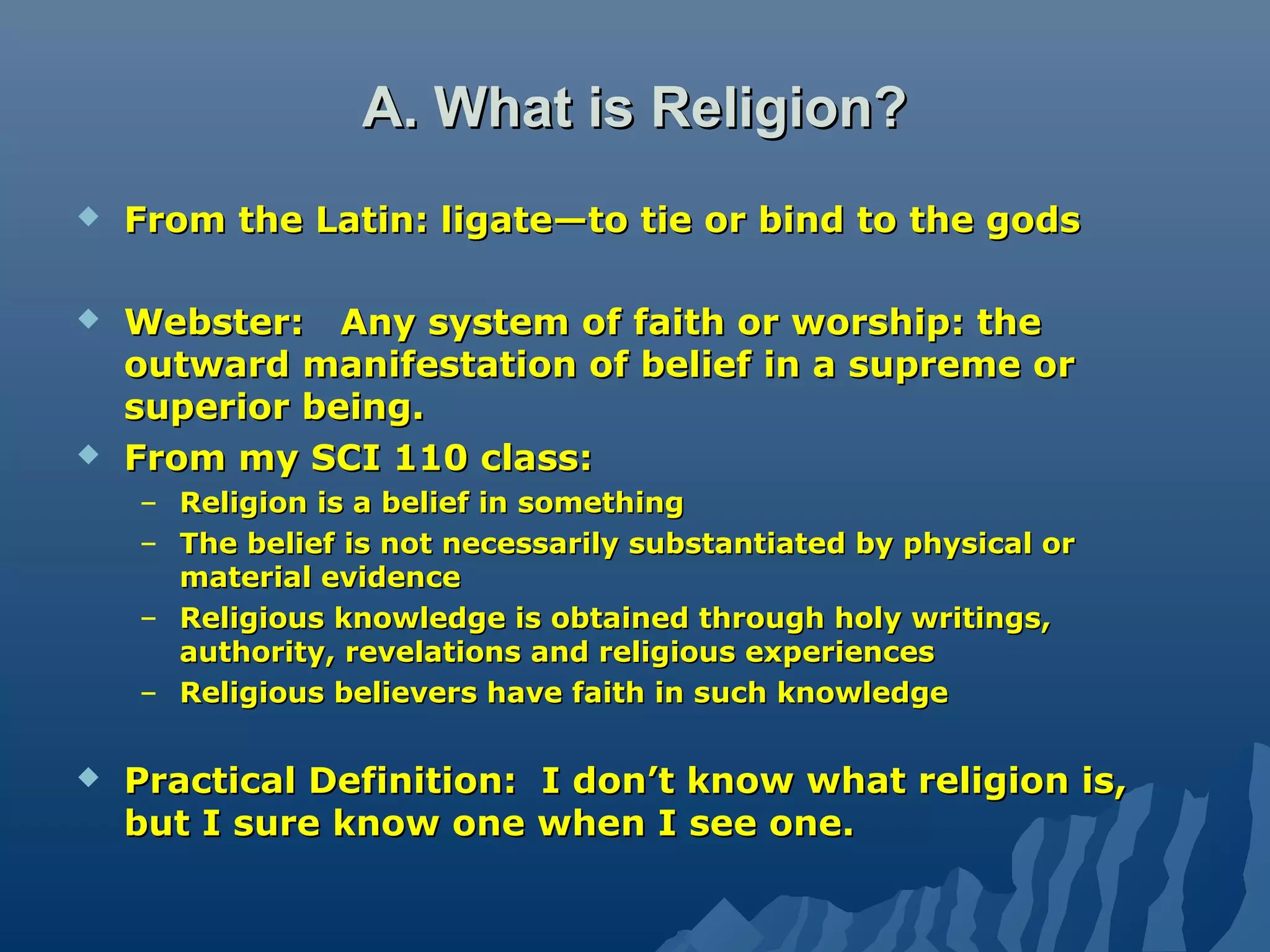A. What is Religion?A. What is Religion?
 From the Latin: ligate—to tie or bind to the godsFrom the Latin: ligate—to tie or bind to the gods
 Webster: Any system of faith or worship: theWebster: Any system of faith or worship: the
outward manifestation of belief in a supreme oroutward manifestation of belief in a supreme or
superior being.superior being.
 From my SCI 110 class:From my SCI 110 class:
– Religion is a belief in somethingReligion is a belief in something
– The belief is not necessarily substantiated by physical orThe belief is not necessarily substantiated by physical or
material evidencematerial evidence
– Religious knowledge is obtained through holy writings,Religious knowledge is obtained through holy writings,
authority, revelations and religious experiencesauthority, revelations and religious experiences
– Religious believers have faith in such knowledgeReligious believers have faith in such knowledge
 Practical Definition: I don’t know what religion is,Practical Definition: I don’t know what religion is,
but I sure know one when I see one.but I sure know one when I see one.
 