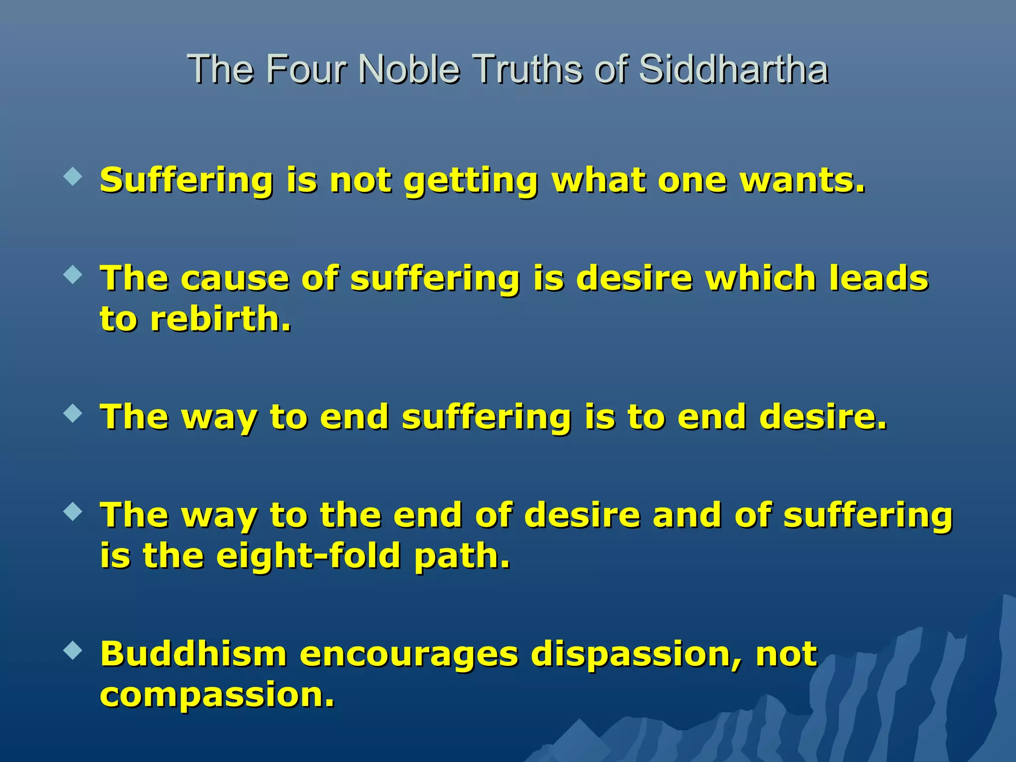 The Four Noble Truths of SiddharthaThe Four Noble Truths of Siddhartha
 Suffering is not getting what one wants.Suffering is not getting what one wants.
 The cause of suffering is desire which leadsThe cause of suffering is desire which leads
to rebirth.to rebirth.
 The way to end suffering is to end desire.The way to end suffering is to end desire.
 The way to the end of desire and of sufferingThe way to the end of desire and of suffering
is the eight-fold path.is the eight-fold path.
 Buddhism encourages dispassion, notBuddhism encourages dispassion, not
compassion.compassion.
 