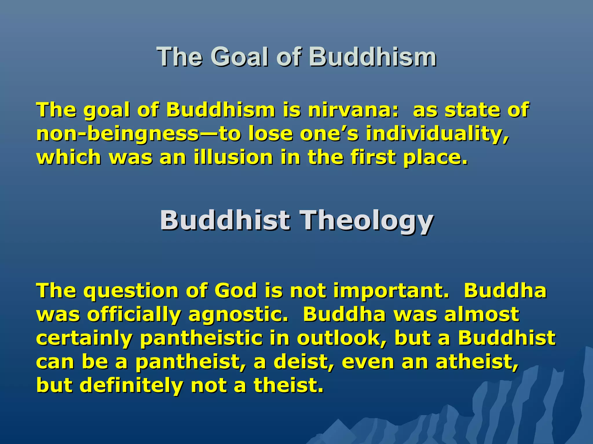 The Goal of BuddhismThe Goal of Buddhism
The goal of Buddhism is nirvana: as state ofThe goal of Buddhism is nirvana: as state of
non-beingness—to lose one’s individuality,non-beingness—to lose one’s individuality,
which was an illusion in the first place.which was an illusion in the first place.
Buddhist TheologyBuddhist Theology
The question of God is not important. BuddhaThe question of God is not important. Buddha
was officially agnostic. Buddha was almostwas officially agnostic. Buddha was almost
certainly pantheistic in outlook, but a Buddhistcertainly pantheistic in outlook, but a Buddhist
can be a pantheist, a deist, even an atheist,can be a pantheist, a deist, even an atheist,
but definitely not a theist.but definitely not a theist.
 