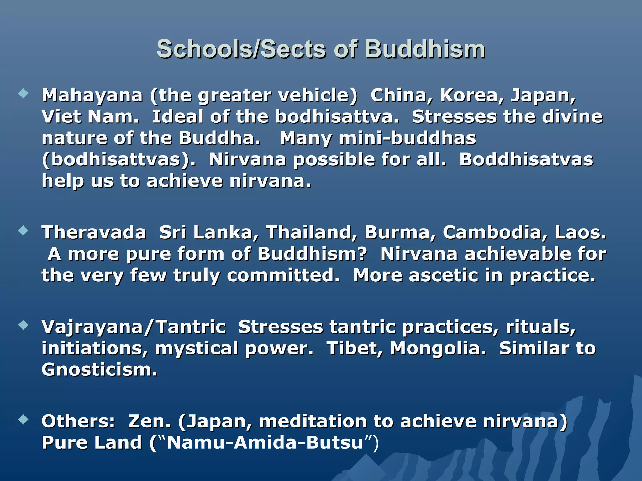 Schools/Sects of BuddhismSchools/Sects of Buddhism
 Mahayana (the greater vehicle) China, Korea, Japan,Mahayana (the greater vehicle) China, Korea, Japan,
Viet Nam. Ideal of the bodhisattva. Stresses the divineViet Nam. Ideal of the bodhisattva. Stresses the divine
nature of the Buddha. Many mini-buddhasnature of the Buddha. Many mini-buddhas
(bodhisattvas). Nirvana possible for all. Boddhisatvas(bodhisattvas). Nirvana possible for all. Boddhisatvas
help us to achieve nirvana.help us to achieve nirvana.
 Theravada Sri Lanka, Thailand, Burma, Cambodia, Laos.Theravada Sri Lanka, Thailand, Burma, Cambodia, Laos.
A more pure form of Buddhism? Nirvana achievable forA more pure form of Buddhism? Nirvana achievable for
the very few truly committed. More ascetic in practice.the very few truly committed. More ascetic in practice.
 Vajrayana/Tantric Stresses tantric practices, rituals,Vajrayana/Tantric Stresses tantric practices, rituals,
initiations, mystical power. Tibet, Mongolia. Similar toinitiations, mystical power. Tibet, Mongolia. Similar to
Gnosticism.Gnosticism.
 Others: Zen. (Japan, meditation to achieve nirvana)Others: Zen. (Japan, meditation to achieve nirvana)
Pure Land (Pure Land (“Namu-Amida-Butsu”)
 