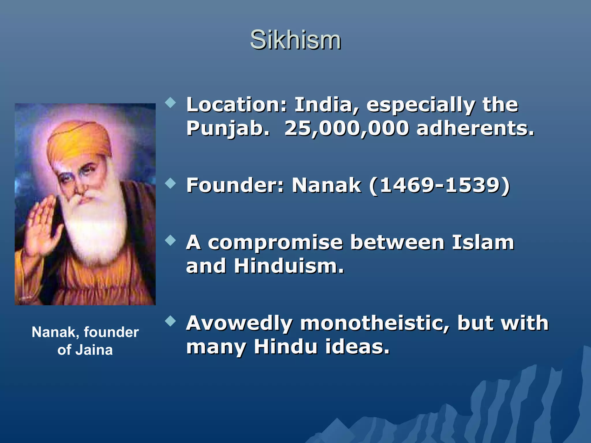 SikhismSikhism
 Location: India, especially theLocation: India, especially the
Punjab. 25,000,000 adherents.Punjab. 25,000,000 adherents.
 Founder: Nanak (1469-1539)Founder: Nanak (1469-1539)
 A compromise between IslamA compromise between Islam
and Hinduism.and Hinduism.
 Avowedly monotheistic, but withAvowedly monotheistic, but with
many Hindu ideas.many Hindu ideas.
Nanak, founder
of Jaina
 