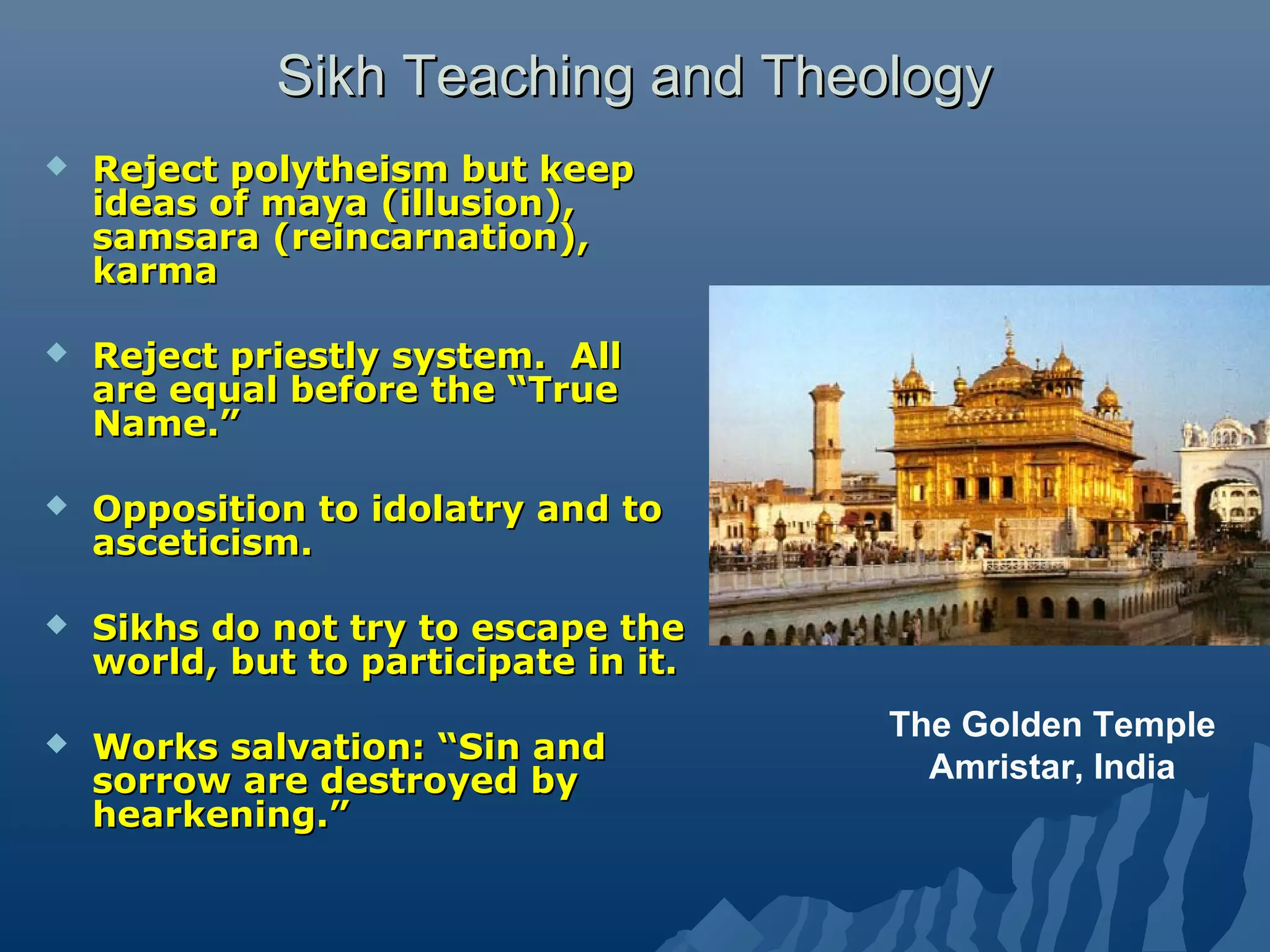 Sikh Teaching and TheologySikh Teaching and Theology
 Reject polytheism but keepReject polytheism but keep
ideas of maya (illusion),ideas of maya (illusion),
samsara (reincarnation),samsara (reincarnation),
karmakarma
 Reject priestly system. AllReject priestly system. All
are equal before the “Trueare equal before the “True
Name.”Name.”
 Opposition to idolatry and toOpposition to idolatry and to
asceticism.asceticism.
 Sikhs do not try to escape theSikhs do not try to escape the
world, but to participate in it.world, but to participate in it.
 Works salvation: “Sin andWorks salvation: “Sin and
sorrow are destroyed bysorrow are destroyed by
hearkening.”hearkening.”
The Golden Temple
Amristar, India
 