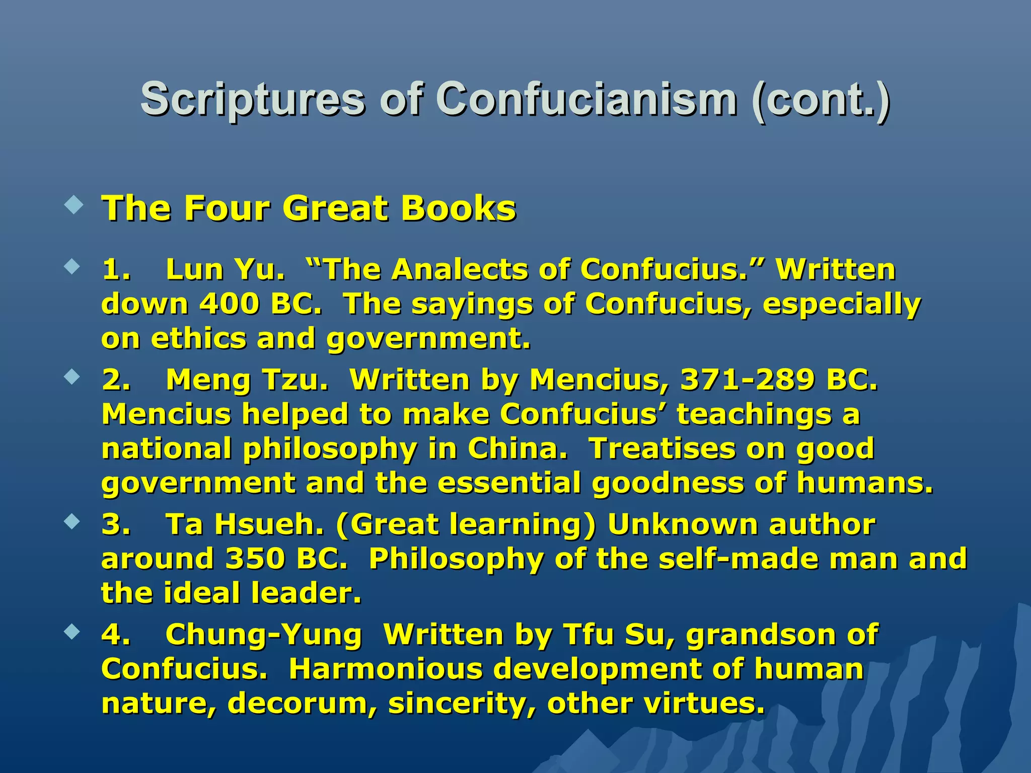 Scriptures of Confucianism (cont.)Scriptures of Confucianism (cont.)
 The Four Great BooksThe Four Great Books
 1.1. Lun Yu. “The Analects of Confucius.” WrittenLun Yu. “The Analects of Confucius.” Written
down 400 BC. The sayings of Confucius, especiallydown 400 BC. The sayings of Confucius, especially
on ethics and government.on ethics and government.
 2.2. Meng Tzu. Written by Mencius, 371-289 BC.Meng Tzu. Written by Mencius, 371-289 BC.
Mencius helped to make Confucius’ teachings aMencius helped to make Confucius’ teachings a
national philosophy in China. Treatises on goodnational philosophy in China. Treatises on good
government and the essential goodness of humans.government and the essential goodness of humans.
 3.3. Ta Hsueh. (Great learning) Unknown authorTa Hsueh. (Great learning) Unknown author
around 350 BC. Philosophy of the self-made man andaround 350 BC. Philosophy of the self-made man and
the ideal leader.the ideal leader.
 4.4. Chung-Yung Written by Tfu Su, grandson ofChung-Yung Written by Tfu Su, grandson of
Confucius. Harmonious development of humanConfucius. Harmonious development of human
nature, decorum, sincerity, other virtues.nature, decorum, sincerity, other virtues.
 