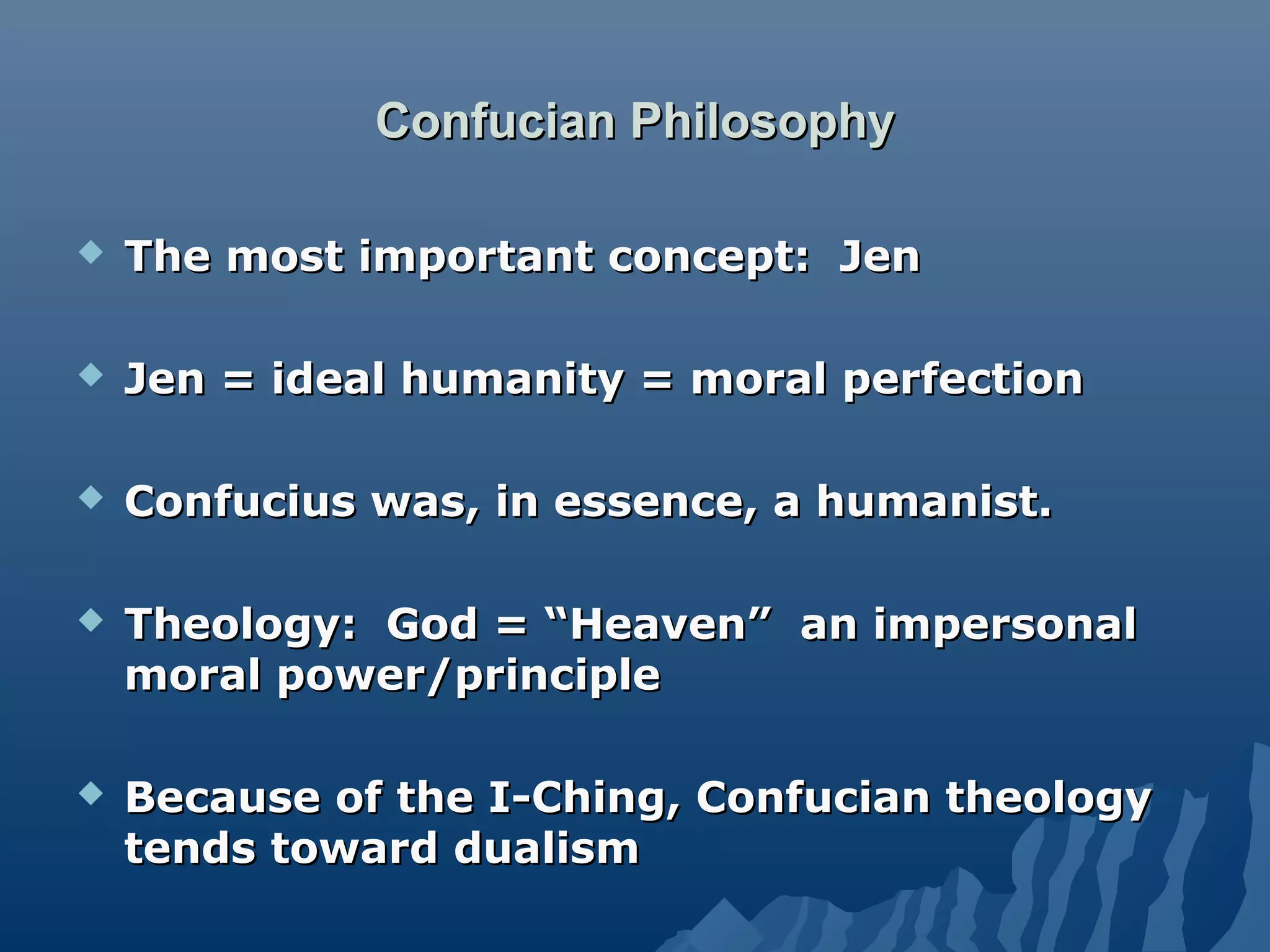 Confucian PhilosophyConfucian Philosophy
 The most important concept: JenThe most important concept: Jen
 Jen = ideal humanity = moral perfectionJen = ideal humanity = moral perfection
 Confucius was, in essence, a humanist.Confucius was, in essence, a humanist.
 Theology: God = “Heaven” an impersonalTheology: God = “Heaven” an impersonal
moral power/principlemoral power/principle
 Because of the I-Ching, Confucian theologyBecause of the I-Ching, Confucian theology
tends toward dualismtends toward dualism
 