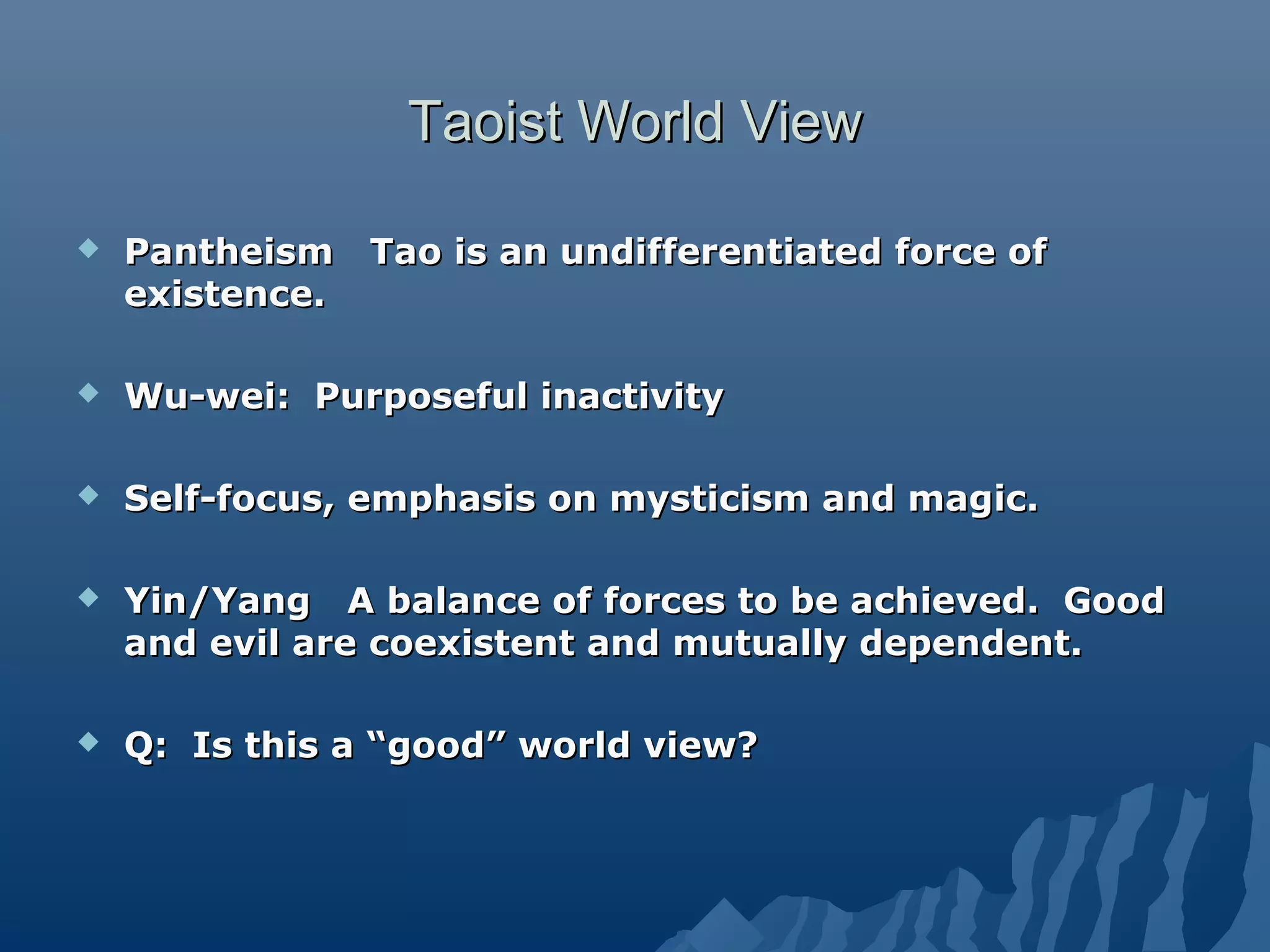 Taoist World ViewTaoist World View
 Pantheism Tao is an undifferentiated force ofPantheism Tao is an undifferentiated force of
existence.existence.
 Wu-wei: Purposeful inactivityWu-wei: Purposeful inactivity
 Self-focus, emphasis on mysticism and magic.Self-focus, emphasis on mysticism and magic.
 Yin/Yang A balance of forces to be achieved. GoodYin/Yang A balance of forces to be achieved. Good
and evil are coexistent and mutually dependent.and evil are coexistent and mutually dependent.
 Q: Is this a “good” world view?Q: Is this a “good” world view?
 