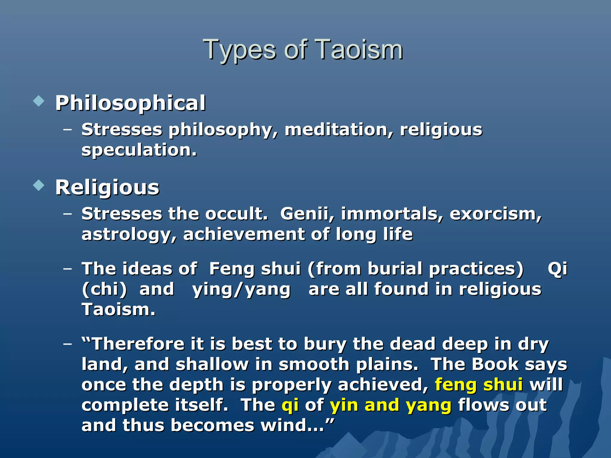 Types of TaoismTypes of Taoism
 PhilosophicalPhilosophical
– Stresses philosophy, meditation, religiousStresses philosophy, meditation, religious
speculation.speculation.
 ReligiousReligious
– Stresses the occult. Genii, immortals, exorcism,Stresses the occult. Genii, immortals, exorcism,
astrology, achievement of long lifeastrology, achievement of long life
– The ideas of Feng shui (from burial practices) QiThe ideas of Feng shui (from burial practices) Qi
(chi) and ying/yang are all found in religious(chi) and ying/yang are all found in religious
Taoism.Taoism.
– ““Therefore it is best to bury the dead deep in dryTherefore it is best to bury the dead deep in dry
land, and shallow in smooth plains. The Book saysland, and shallow in smooth plains. The Book says
once the depth is properly achieved,once the depth is properly achieved, feng shuifeng shui willwill
complete itself. Thecomplete itself. The qiqi ofof yin and yangyin and yang flows outflows out
and thus becomes wind…”and thus becomes wind…”
 