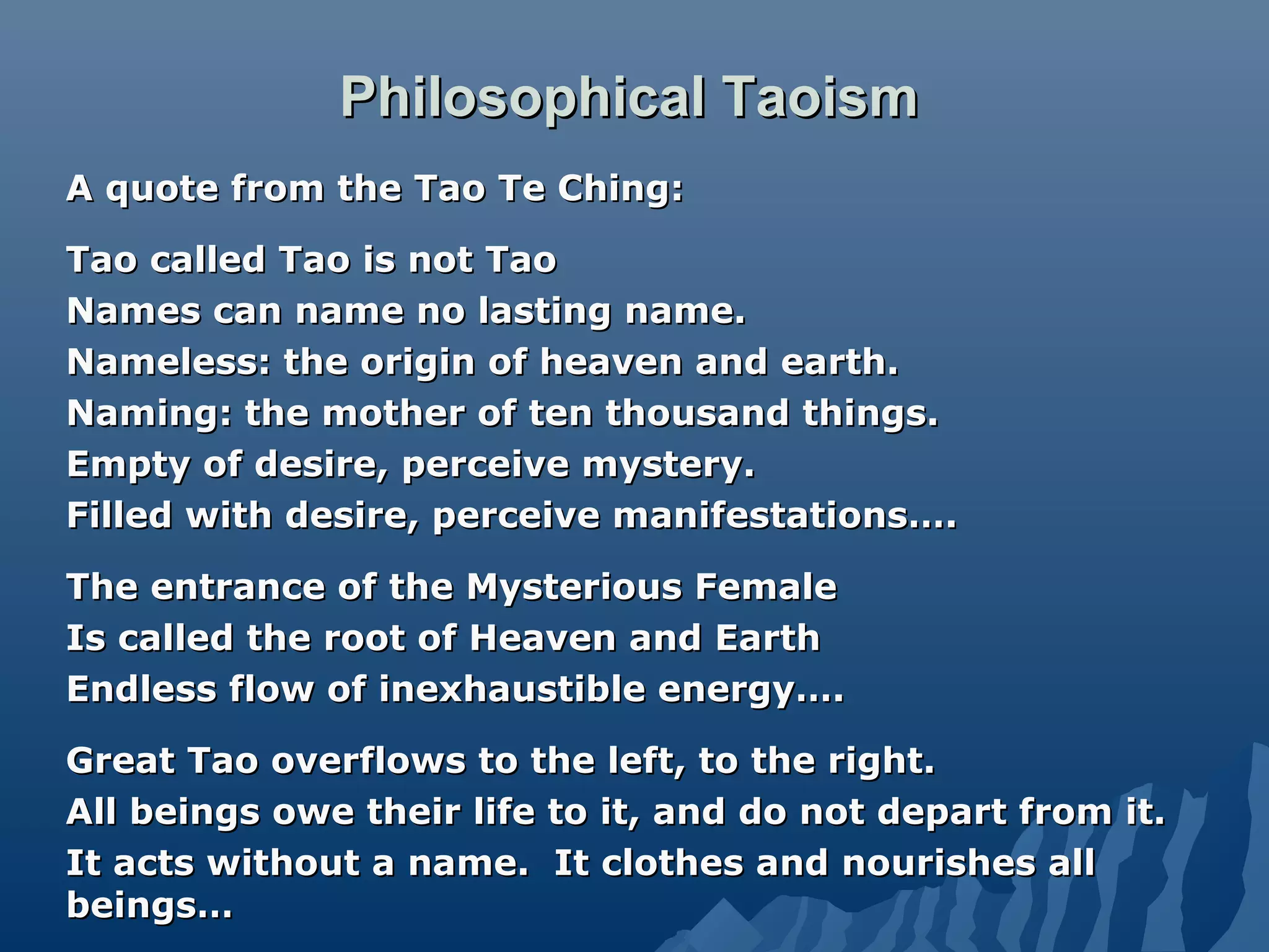 Philosophical TaoismPhilosophical Taoism
A quote from the Tao Te Ching:A quote from the Tao Te Ching:
Tao called Tao is not TaoTao called Tao is not Tao
Names can name no lasting name.Names can name no lasting name.
Nameless: the origin of heaven and earth.Nameless: the origin of heaven and earth.
Naming: the mother of ten thousand things.Naming: the mother of ten thousand things.
Empty of desire, perceive mystery.Empty of desire, perceive mystery.
Filled with desire, perceive manifestations….Filled with desire, perceive manifestations….
The entrance of the Mysterious FemaleThe entrance of the Mysterious Female
Is called the root of Heaven and EarthIs called the root of Heaven and Earth
Endless flow of inexhaustible energy….Endless flow of inexhaustible energy….
Great Tao overflows to the left, to the right.Great Tao overflows to the left, to the right.
All beings owe their life to it, and do not depart from it.All beings owe their life to it, and do not depart from it.
It acts without a name. It clothes and nourishes allIt acts without a name. It clothes and nourishes all
beings…beings…
 