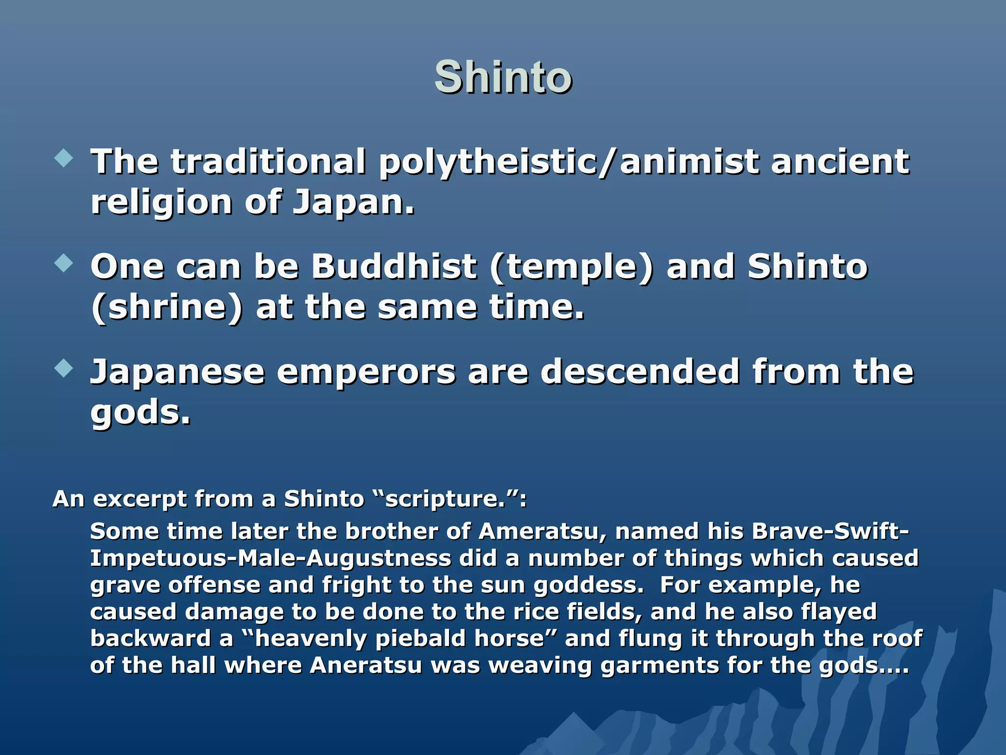 ShintoShinto
 The traditional polytheistic/animist ancientThe traditional polytheistic/animist ancient
religion of Japan.religion of Japan.
 One can be Buddhist (temple) and ShintoOne can be Buddhist (temple) and Shinto
(shrine) at the same time.(shrine) at the same time.
 Japanese emperors are descended from theJapanese emperors are descended from the
gods.gods.
An excerpt from a Shinto “scripture.”:An excerpt from a Shinto “scripture.”:
Some time later the brother of Ameratsu, named his Brave-Swift-Some time later the brother of Ameratsu, named his Brave-Swift-
Impetuous-Male-Augustness did a number of things which causedImpetuous-Male-Augustness did a number of things which caused
grave offense and fright to the sun goddess. For example, hegrave offense and fright to the sun goddess. For example, he
caused damage to be done to the rice fields, and he also flayedcaused damage to be done to the rice fields, and he also flayed
backward a “heavenly piebald horse” and flung it through the roofbackward a “heavenly piebald horse” and flung it through the roof
of the hall where Aneratsu was weaving garments for the gods….of the hall where Aneratsu was weaving garments for the gods….
 