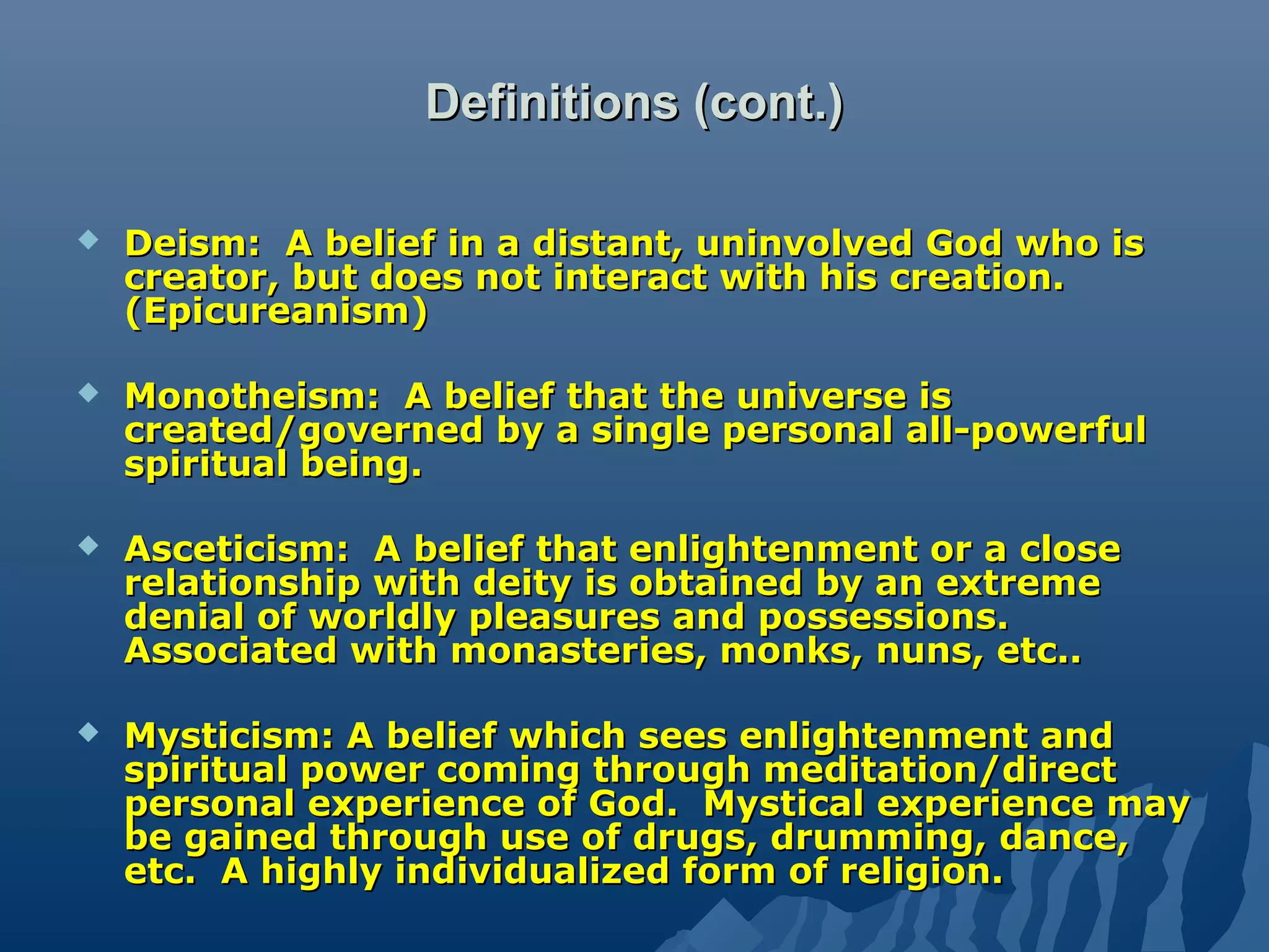 Definitions (cont.)Definitions (cont.)
 Deism: A belief in a distant, uninvolved God who isDeism: A belief in a distant, uninvolved God who is
creator, but does not interact with his creation.creator, but does not interact with his creation.
(Epicureanism)(Epicureanism)
 Monotheism: A belief that the universe isMonotheism: A belief that the universe is
created/governed by a single personal all-powerfulcreated/governed by a single personal all-powerful
spiritual being.spiritual being.
 Asceticism: A belief that enlightenment or a closeAsceticism: A belief that enlightenment or a close
relationship with deity is obtained by an extremerelationship with deity is obtained by an extreme
denial of worldly pleasures and possessions.denial of worldly pleasures and possessions.
Associated with monasteries, monks, nuns, etc..Associated with monasteries, monks, nuns, etc..
 Mysticism: A belief which sees enlightenment andMysticism: A belief which sees enlightenment and
spiritual power coming through meditation/directspiritual power coming through meditation/direct
personal experience of God. Mystical experience maypersonal experience of God. Mystical experience may
be gained through use of drugs, drumming, dance,be gained through use of drugs, drumming, dance,
etc. A highly individualized form of religion.etc. A highly individualized form of religion.
 