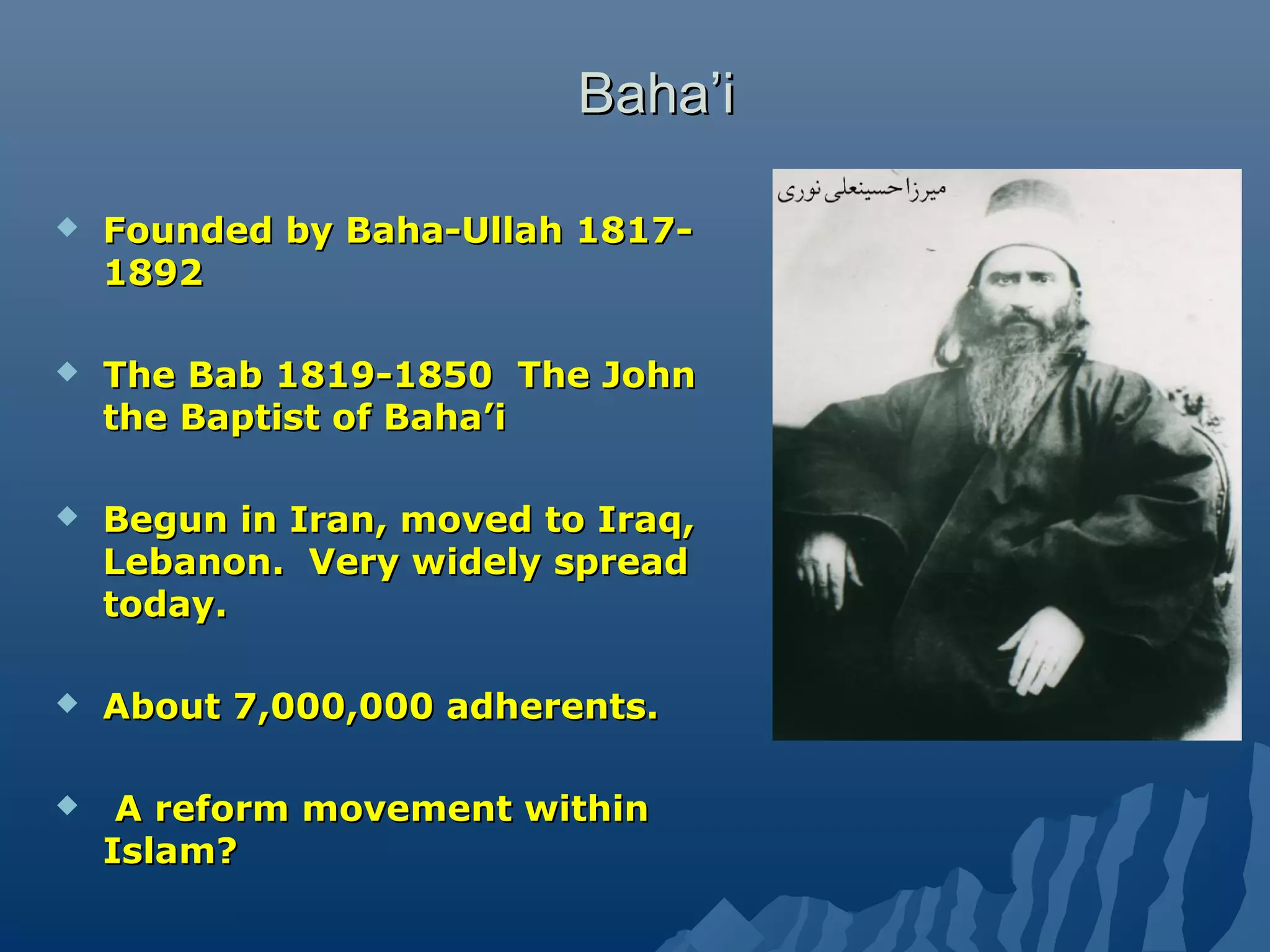 Baha’iBaha’i
 Founded by Baha-Ullah 1817-Founded by Baha-Ullah 1817-
18921892
 The Bab 1819-1850 The JohnThe Bab 1819-1850 The John
the Baptist of Baha’ithe Baptist of Baha’i
 Begun in Iran, moved to Iraq,Begun in Iran, moved to Iraq,
Lebanon. Very widely spreadLebanon. Very widely spread
today.today.
 About 7,000,000 adherents.About 7,000,000 adherents.
 A reform movement withinA reform movement within
Islam?Islam?
 