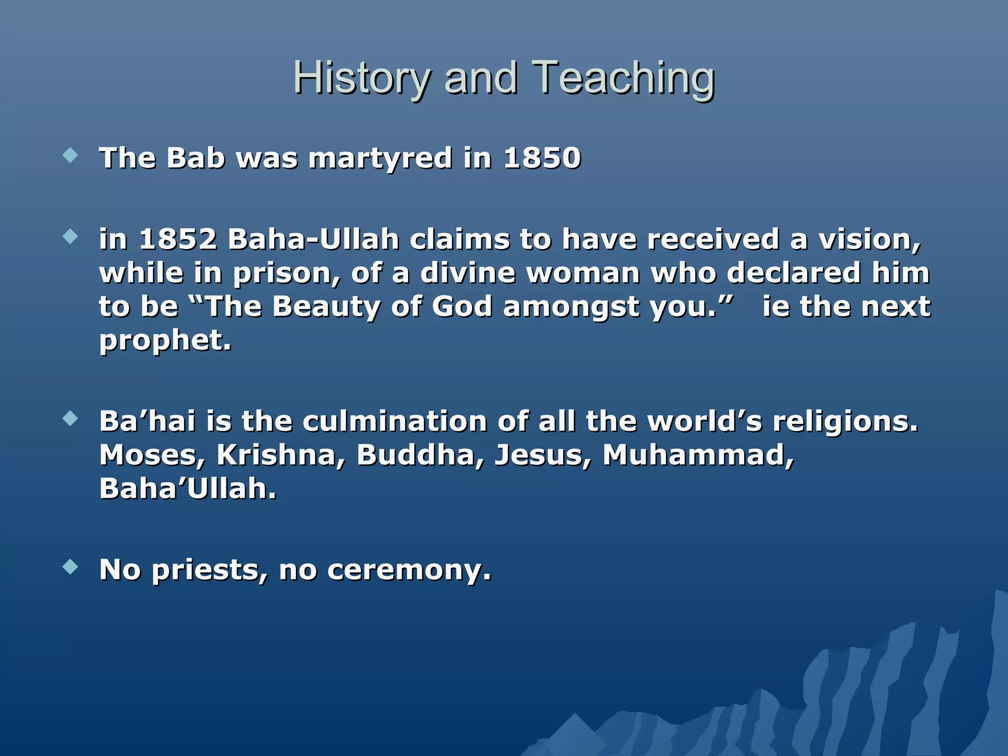 History and TeachingHistory and Teaching
 The Bab was martyred in 1850The Bab was martyred in 1850
 in 1852 Baha-Ullah claims to have received a vision,in 1852 Baha-Ullah claims to have received a vision,
while in prison, of a divine woman who declared himwhile in prison, of a divine woman who declared him
to be “The Beauty of God amongst you.” ie the nextto be “The Beauty of God amongst you.” ie the next
prophet.prophet.
 Ba’hai is the culmination of all the world’s religions.Ba’hai is the culmination of all the world’s religions.
Moses, Krishna, Buddha, Jesus, Muhammad,Moses, Krishna, Buddha, Jesus, Muhammad,
Baha’Ullah.Baha’Ullah.
 No priests, no ceremony.No priests, no ceremony.
 