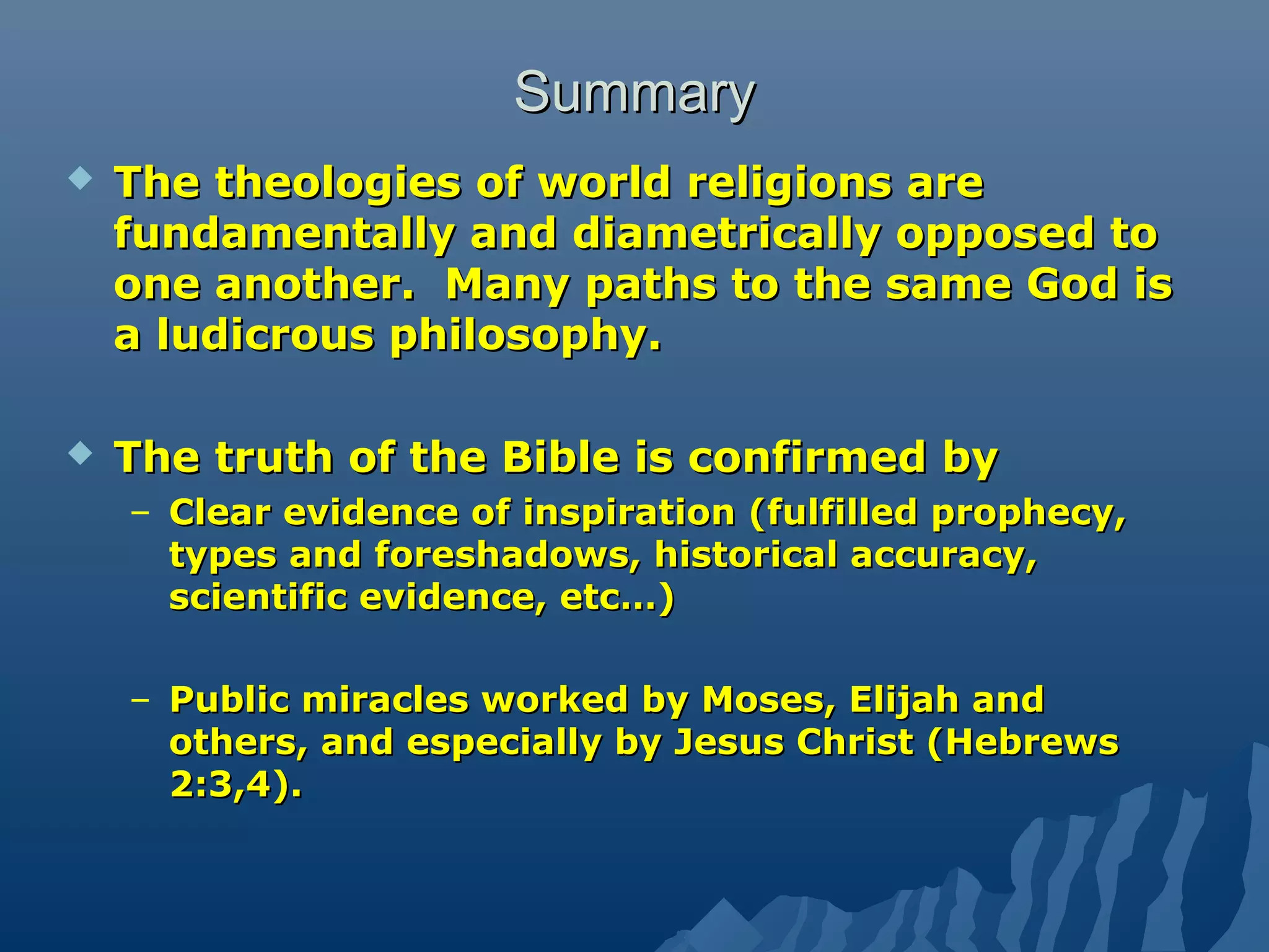 SummarySummary
 The theologies of world religions areThe theologies of world religions are
fundamentally and diametrically opposed tofundamentally and diametrically opposed to
one another. Many paths to the same God isone another. Many paths to the same God is
a ludicrous philosophy.a ludicrous philosophy.
 The truth of the Bible is confirmed byThe truth of the Bible is confirmed by
– Clear evidence of inspiration (fulfilled prophecy,Clear evidence of inspiration (fulfilled prophecy,
types and foreshadows, historical accuracy,types and foreshadows, historical accuracy,
scientific evidence, etc…)scientific evidence, etc…)
– Public miracles worked by Moses, Elijah andPublic miracles worked by Moses, Elijah and
others, and especially by Jesus Christ (Hebrewsothers, and especially by Jesus Christ (Hebrews
2:3,4).2:3,4).
 