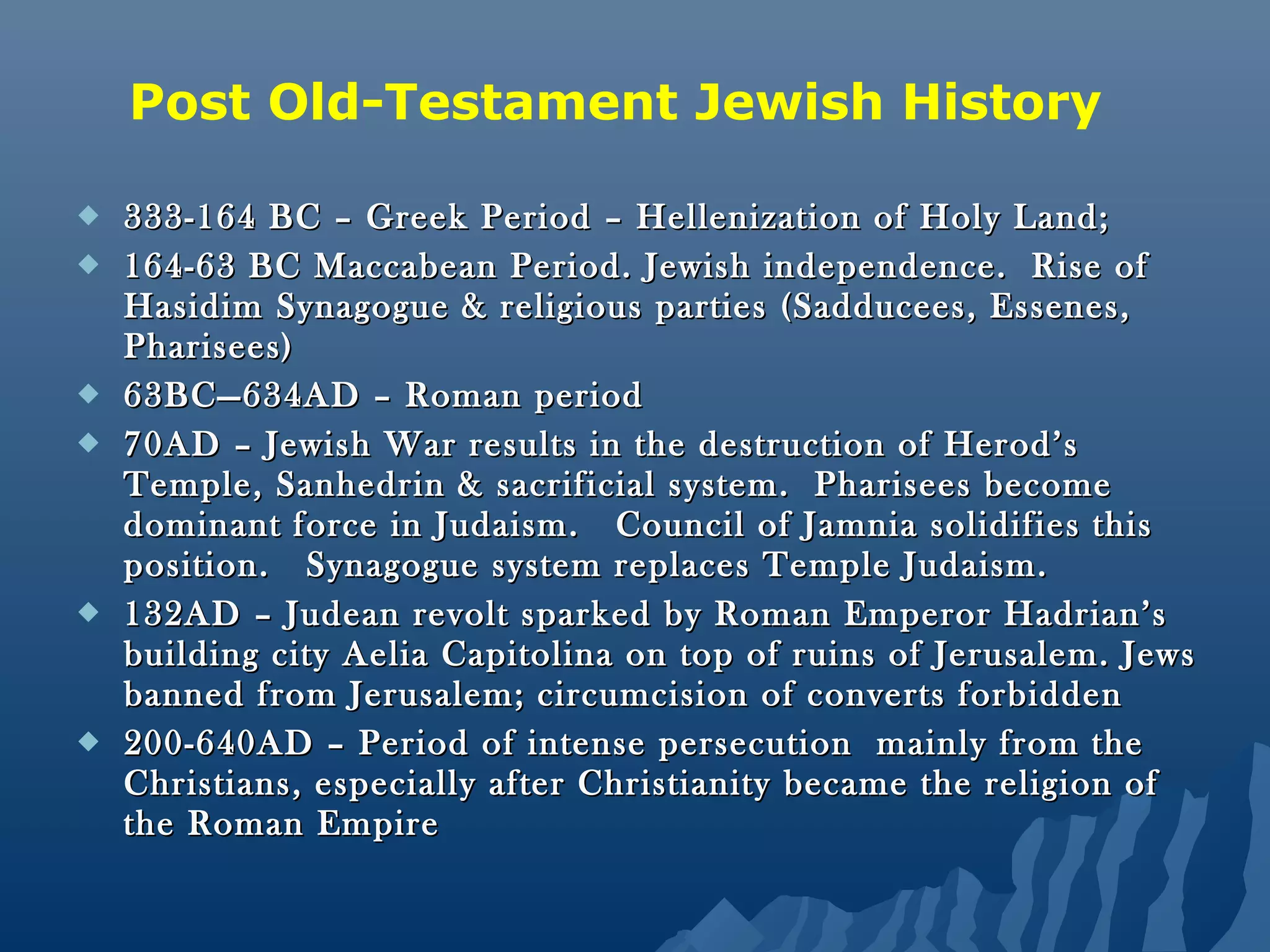  333-164 BC – Greek Period – Hellenization of Holy Land;333-164 BC – Greek Period – Hellenization of Holy Land;
 164-63 BC Maccabean Period. Jewish independence. Rise of164-63 BC Maccabean Period. Jewish independence. Rise of
Hasidim Synagogue & religious parties (Sadducees, Essenes,Hasidim Synagogue & religious parties (Sadducees, Essenes,
Pharisees)Pharisees)
 63BC—634AD – Roman period63BC—634AD – Roman period
 70AD – Jewish War results in the destruction of Herod’s70AD – Jewish War results in the destruction of Herod’s
Temple, Sanhedrin & sacrificial system. Pharisees becomeTemple, Sanhedrin & sacrificial system. Pharisees become
dominant force in Judaism. Council of Jamnia solidifies thisdominant force in Judaism. Council of Jamnia solidifies this
position. Synagogue system replaces Temple Judaism.position. Synagogue system replaces Temple Judaism.
 132AD – Judean revolt sparked by Roman Emperor Hadrian’s132AD – Judean revolt sparked by Roman Emperor Hadrian’s
building city Aelia Capitolina on top of ruins of Jerusalem. Jewsbuilding city Aelia Capitolina on top of ruins of Jerusalem. Jews
banned from Jerusalem; circumcision of converts forbiddenbanned from Jerusalem; circumcision of converts forbidden
 200-640AD – Period of intense persecution mainly from the200-640AD – Period of intense persecution mainly from the
Christians, especially after Christianity became the religion ofChristians, especially after Christianity became the religion of
the Roman Empirethe Roman Empire
Post Old-Testament Jewish History
 