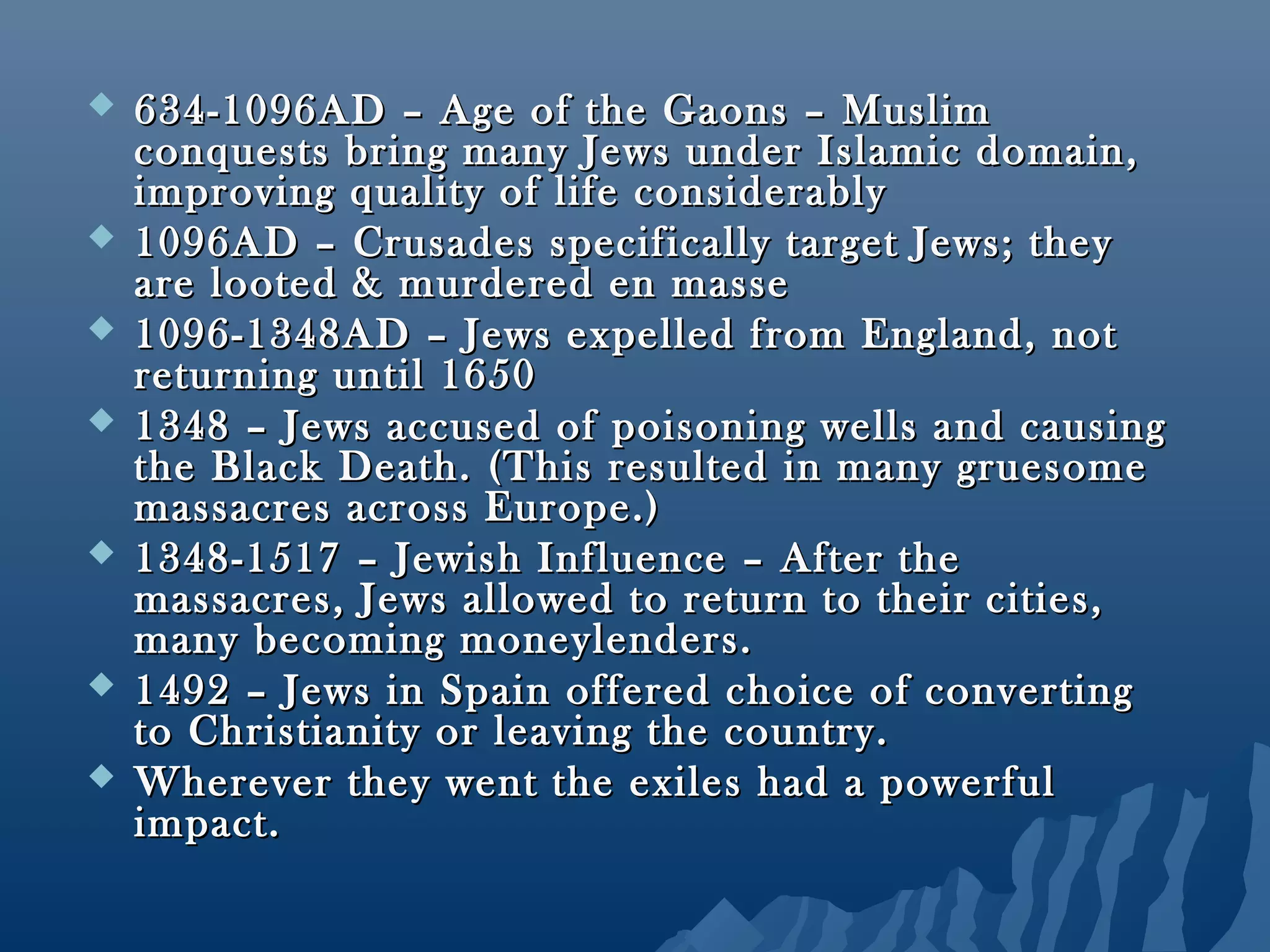  634-1096AD – Age of the Gaons – Muslim634-1096AD – Age of the Gaons – Muslim
conquests bring many Jews under Islamic domain,conquests bring many Jews under Islamic domain,
improving quality of life considerablyimproving quality of life considerably
 1096AD – Crusades specifically target Jews; they1096AD – Crusades specifically target Jews; they
are looted & murdered en masseare looted & murdered en masse
 1096-1348AD – Jews expelled from England, not1096-1348AD – Jews expelled from England, not
returning until 1650returning until 1650
 1348 – Jews accused of poisoning wells and causing1348 – Jews accused of poisoning wells and causing
the Black Death. (This resulted in many gruesomethe Black Death. (This resulted in many gruesome
massacres across Europe.)massacres across Europe.)
 1348-1517 – Jewish Influence – After the1348-1517 – Jewish Influence – After the
massacres, Jews allowed to return to their cities,massacres, Jews allowed to return to their cities,
many becoming moneylenders.many becoming moneylenders.
 1492 – Jews in Spain offered choice of converting1492 – Jews in Spain offered choice of converting
to Christianity or leaving the country.to Christianity or leaving the country.
 Wherever they went the exiles had a powerfulWherever they went the exiles had a powerful
impact.impact.
 