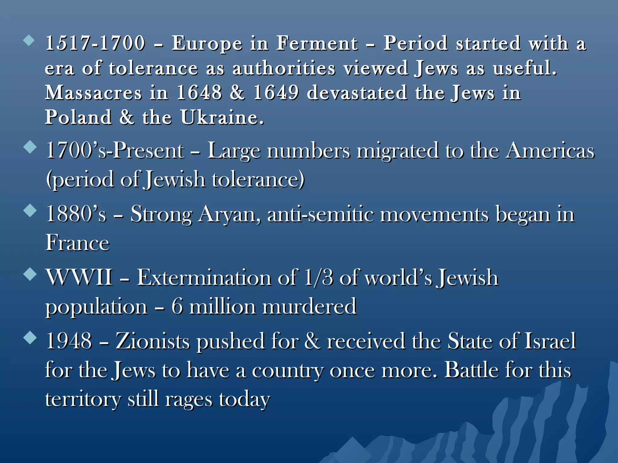  1517-1700 – Europe in Ferment – Period started with a1517-1700 – Europe in Ferment – Period started with a
era of tolerance as authorities viewed Jews as useful.era of tolerance as authorities viewed Jews as useful.
Massacres in 1648 & 1649 devastated the Jews inMassacres in 1648 & 1649 devastated the Jews in
Poland & the Ukraine.Poland & the Ukraine.
 1700’s-Present – Large numbers migrated to the Americas1700’s-Present – Large numbers migrated to the Americas
(period of Jewish tolerance)(period of Jewish tolerance)
 1880’s – Strong Aryan, anti-semitic movements began in1880’s – Strong Aryan, anti-semitic movements began in
FranceFrance
 WWII – Extermination of 1/3 of world’s JewishWWII – Extermination of 1/3 of world’s Jewish
population – 6 million murderedpopulation – 6 million murdered
 1948 – Zionists pushed for & received the State of Israel1948 – Zionists pushed for & received the State of Israel
for the Jews to have a country once more. Battle for thisfor the Jews to have a country once more. Battle for this
territory still rages todayterritory still rages today
 
