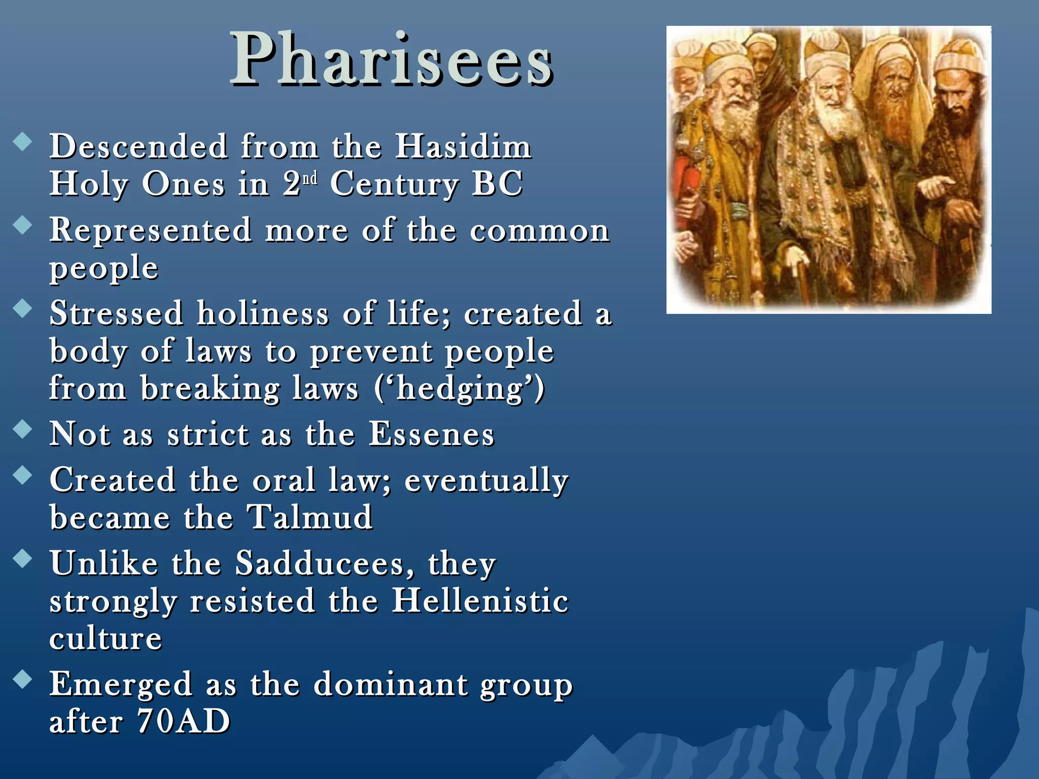 PhariseesPharisees
 Descended from the HasidimDescended from the Hasidim
Holy Ones in 2Holy Ones in 2ndnd
Century BCCentury BC
 Represented more of the commonRepresented more of the common
peoplepeople
 Stressed holiness of life; created aStressed holiness of life; created a
body of laws to prevent peoplebody of laws to prevent people
from breaking laws (‘hedging’)from breaking laws (‘hedging’)
 Not as strict as the EssenesNot as strict as the Essenes
 Created the oral law; eventuallyCreated the oral law; eventually
became the Talmudbecame the Talmud
 Unlike the Sadducees, theyUnlike the Sadducees, they
strongly resisted the Hellenisticstrongly resisted the Hellenistic
cultureculture
 Emerged as the dominant groupEmerged as the dominant group
after 70ADafter 70AD
 