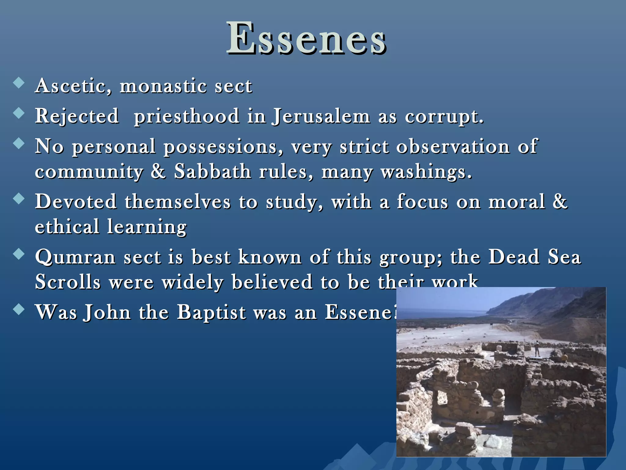 EssenesEssenes
 Ascetic, monastic sectAscetic, monastic sect
 Rejected priesthood in Jerusalem as corrupt.Rejected priesthood in Jerusalem as corrupt.
 No personal possessions, very strict observation ofNo personal possessions, very strict observation of
community & Sabbath rules, many washings.community & Sabbath rules, many washings.
 Devoted themselves to study, with a focus on moral &Devoted themselves to study, with a focus on moral &
ethical learningethical learning
 Qumran sect is best known of this group; the Dead SeaQumran sect is best known of this group; the Dead Sea
Scrolls were widely believed to be their workScrolls were widely believed to be their work
 Was John the Baptist was an Essene? No!Was John the Baptist was an Essene? No!
 