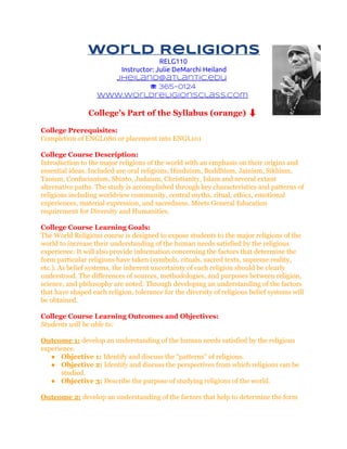 World Religions
RELG110
Instructor: Julie DeMarchi Heiland
jheiland@atlantic.edu
☏ 365-0124
www.worldreligionsclass.com

College’s Part of the Syllabus (orange) ⬇
College Prerequisites:
Completion of ENGL080 or placement into ENGL101
College Course Description:
Introduction to the major religions of the world with an emphasis on their origins and
essential ideas. Included are oral religions, Hinduism, Buddhism, Jainism, Sikhism,
Taoism, Confucianism, Shinto, Judaism, Christianity, Islam and several extant
alternative paths. The study is accomplished through key characteristics and patterns of
religions including worldview community, central myths, ritual, ethics, emotional
experiences, material expression, and sacredness. Meets General Education
requirement for Diversity and Humanities.
College Course Learning Goals:
The World Religions course is designed to expose students to the major religions of the
world to increase their understanding of the human needs satisfied by the religious
experience. It will also provide information concerning the factors that determine the
form particular religions have taken (symbols, rituals, sacred texts, supreme reality,
etc.). As belief systems, the inherent uncertainty of each religion should be clearly
understood. The differences of sources, methodologies, and purposes between religion,
science, and philosophy are noted. Through developing an understanding of the factors
that have shaped each religion, tolerance for the diversity of religious belief systems will
be obtained.
College Course Learning Outcomes and Objectives:
Students will be able to:
Outcome 1: develop an understanding of the human needs satisfied by the religious
experience.
● Objective 1: Identify and discuss the “patterns” of religions.
● Objective 2: Identify and discuss the perspectives from which religions can be
studied.
● Objective 3: Describe the purpose of studying religions of the world.
Outcome 2: develop an understanding of the factors that help to determine the form

 