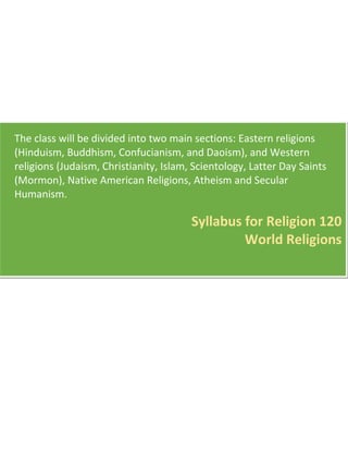 The class will be divided into two main sections: Eastern religions
(Hinduism, Buddhism, Confucianism, and Daoism), and Western
religions (Judaism, Christianity, Islam, Scientology, Latter Day Saints
(Mormon), Native American Religions, Atheism and Secular
Humanism.
Syllabus for Religion 120
World Religions
 