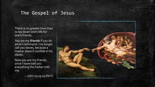 The Gospel of Jesus

There is no greater love than
to lay down one's life for
one's friends.
You are my friends if you do
what I command. I no longer
call you slaves, because a
master doesn't confide in his
slaves.
Now you are my friends,
since I have told you
everything the Father told
me.
       -- John 15:13-15 (NLT)
 