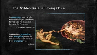 The Golden Rule of Evangelism

In everything, treat people
the same way you want them
to treat you, for this is the
Law and the Prophets.
        -- Matthew 7:12 (NAS)


In everything evangelism,
treat evangelize people the
same way you want them to
treat evangelize you.
                      -- Jesus
 