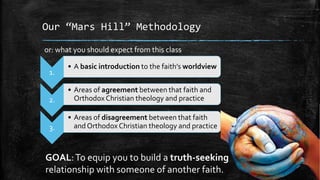 Our “Mars Hill” Methodology

or: what you should expect from this class

       • A basic introduction to the faith’s worldview
 1.

       • Areas of agreement between that faith and
 2.      Orthodox Christian theology and practice

       • Areas of disagreement between that faith
 3.      and Orthodox Christian theology and practice



GOAL: To equip you to build a truth-seeking
relationship with someone of another faith.
 