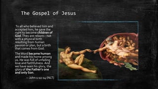 The Gospel of Jesus

To all who believed him and
accepted him, he gave the
right to become children of
God. They are reborn-- not
with a physical birth
resulting from human
passion or plan, but a birth
that comes from God.
The Word became human
and made his home among
us. He was full of unfailing
love and faithfulness. And
we have seen his glory, the
glory of the Father's one
and only Son.
        -- John 1:12-14 (NLT)
 