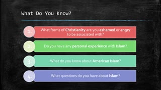 What Do You Know?


  1.   What forms of Christianity are you ashamed or angry
                      to be associated with?


  2.    Do you have any personal experience with Islam?


  3.        What do you know about American Islam?


  4.        What questions do you have about Islam?
 