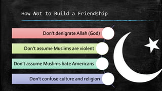 How Not to Build a Friendship


            Don’t denigrate Allah (God)


    Don’t assume Muslims are violent

Don’t assume Muslims hate Americans


      Don’t confuse culture and religion
 