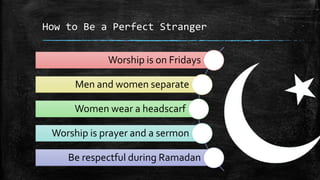 How to Be a Perfect Stranger


             Worship is on Fridays

      Men and women separate

      Women wear a headscarf

 Worship is prayer and a sermon

    Be respectful during Ramadan
 