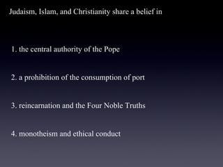 Judaism, Islam, and Christianity share a belief in   1. the central authority of the Pope    2. a prohibition of the consumption of port    3. reincarnation and the Four Noble Truths    4. monotheism and ethical conduct 