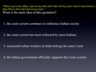 “ When I go to the office, I put on my shirt and I take off my caste; when I come home, I take off my shirt and I put on my caste.” What is the main idea of this quotation?   1. the caste system continues to influence Indian society    2. the caste system has been reflected by most Indians    3. successful urban workers in India belong the same Caste    4. the Indian government officially supports the Caste system 